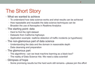 The Short Story
•  What we wanted to achieve
•  To understand how data science works and what results can be achieved
•  How repeatable and reusable the data science techniques can be
•  Broaden the use of Aerospike in Realtime Analytics
•  The starting point: data
•  Hard to find the right dataset
•  Datasets from California highways
•  Application example: realtime detection of traffic incidents (a hypothesis)
•  The non-glamorous part of data science
•  Understanding the data and the domain in reasonable depth
•  Data cleansing and preparation
•  The glamorous part
•  The algorithms– can we treat machine learning as a black box?
•  The reality of Data Science hits: We need a data scientist!
•  Glimpses of hope
•  Some promising results but the hard work still remains—please join the effort
2
 