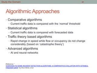 Algorithmic Approaches
•  Comparative algorithms
•  Current traffic data is compared with the ‘normal’ threshold
•  Statistical algorithms
•  Current traffic data is compared with forecasted data
•  Traffic theory based algorithms
•  Rapid change in speed while flow or occupancy do not change
considerably (based on ‘catastrophe theory’)
•  Advanced algorithms
•  AI and neural networks
21Study the Domain
Reference: “
OVERVIEW TO SOME INCIDENT DETECTION ALGORITHMS: A COMPARATIVE EVALUATION WITH ISTANBUL
FREEWAY DATA” by Onur Deniz, et al
 