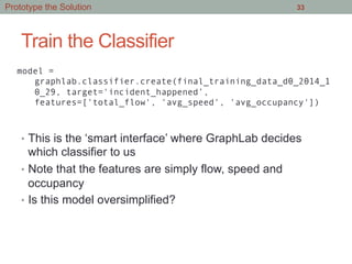 Train the Classifier
•  This is the ‘smart interface’ where GraphLab decides
which classifier to us
•  Note that the features are simply flow, speed and
occupancy
•  Is this model oversimplified?
33
model =
graphlab.classifier.create(final_training_data_d0_2014_1
0_29, target='incident_happened’,
features=['total_flow', 'avg_speed', 'avg_occupancy'])
Prototype the Solution
 