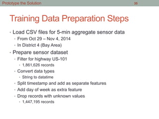 Training Data Preparation Steps
•  Load CSV files for 5-min aggregate sensor data
•  From Oct 29 – Nov 4, 2014
•  In District 4 (Bay Area)
•  Prepare sensor dataset
•  Filter for highway US-101
•  1,861,626 records
•  Convert data types
•  String to datatime
•  Split timestamp and add as separate features
•  Add day of week as extra feature
•  Drop records with unknown values
•  1,447,195 records
35Prototype the Solution
 