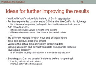Ideas for further improving the results
•  Work with ‘raw’ station data instead of 5-min aggregates
•  Further explore the data for entire 2014 and entire California highways
•  It’s not easy when you are dealing with files: load into Aerospike to rescue
•  Add more features
•  difference between values in neighboring stations
•  difference between consecutive times at the same location
•  ...
•  Try different models for rush-hour and off-peak hours
•  Take into account seasonal effects
•  Validate the actual time of incident in training data
•  Include upstream and downstream data as separate features
•  Investigate causality
•  Is an incident causing slow-down or is it the other way around?
•  Stretch goal: Can we ‘predict’ incidents before happening?
•  Leading indicators for accidents
•  Improve safety of self-driving cars
40Prototype the Solution
 
