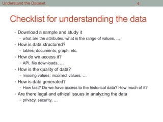 Checklist for understanding the data
•  Download a sample and study it
•  what are the attributes, what is the range of values, …
•  How is data structured?
•  tables, documents, graph, etc.
•  How do we access it?
•  API, file downloads, …
•  How is the quality of data?
•  missing values, incorrect values, …
•  How is data generated?
•  How fast? Do we have access to the historical data? How much of it?
•  Are there legal and ethical issues in analyzing the data
•  privacy, security, …
6Understand the Dataset
 