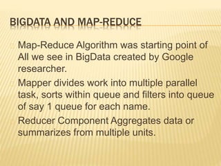 BIGDATA AND MAP-REDUCE
Map-Reduce Algorithm was starting point of
All we see in BigData created by Google
researcher.
Mapper divides work into multiple parallel
task, sorts within queue and filters into queue
of say 1 queue for each name.
Reducer Component Aggregates data or
summarizes from multiple units.
 