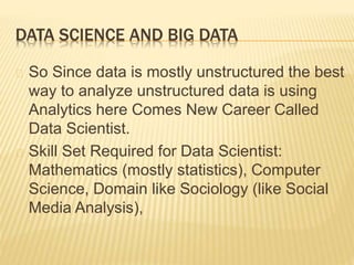 DATA SCIENCE AND BIG DATA
So Since data is mostly unstructured the best
way to analyze unstructured data is using
Analytics here Comes New Career Called
Data Scientist.
Skill Set Required for Data Scientist:
Mathematics (mostly statistics), Computer
Science, Domain like Sociology (like Social
Media Analysis),
 