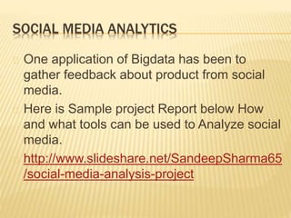 SOCIAL MEDIA ANALYTICS
One application of Bigdata has been to
gather feedback about product from social
media.
Here is Sample project Report below How
and what tools can be used to Analyze social
media.
http://www.slideshare.net/SandeepSharma65
/social-media-analysis-project
 