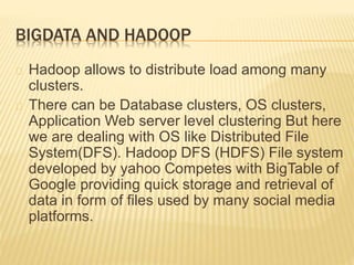 BIGDATA AND HADOOP
Hadoop allows to distribute load among many
clusters.
There can be Database clusters, OS clusters,
Application Web server level clustering But here
we are dealing with OS like Distributed File
System(DFS). Hadoop DFS (HDFS) File system
developed by yahoo Competes with BigTable of
Google providing quick storage and retrieval of
data in form of files used by many social media
platforms.
 