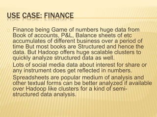 USE CASE: FINANCE
Finance being Game of numbers huge data from
Book of accounts, P&L, Balance sheets of etc
accumulates of different business over a period of
time But most books are Structured and hence the
data. But Hadoop offers huge scalable clusters to
quickly analyze structured data as well.
Lots of social media data about interest for share or
any instrument does get reflected in numbers.
Spreadsheets are popular medium of analysis and
other textual forms can be better analyzed if available
over Hadoop like clusters for a kind of semi-
structured data analysis.
 