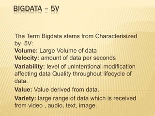 BIGDATA – 5V
The Term Bigdata stems from Characterisized
by 5V:
Volume: Large Volume of data
Velocity: amount of data per seconds
Variability: level of unintentional modification
affecting data Quality throughout lifecycle of
data.
Value: Value derived from data.
Variety: large range of data which is received
from video , audio, text, image.
 