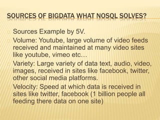 SOURCES OF BIGDATA WHAT NOSQL SOLVES?
Sources Example by 5V.
Volume: Youtube, large volume of video feeds
received and maintained at many video sites
like youtube, vimeo etc…
Variety: Large variety of data text, audio, video,
images, received in sites like facebook, twitter,
other social media platforms.
Velocity: Speed at which data is received in
sites like twitter, facebook (1 billion people all
feeding there data on one site)
 