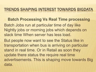TRENDS SHAPING INTEREST TOWARDS BIGDATA
Batch Processing Vs Real Time processing
Batch Jobs run at particular time of day like
Nightly jobs or morning jobs which depends on
slack time When server has less load.
But people now want to see the Status like in
transportation when bus is arriving on particular
stand in real time. Or in Retail as soon they
update there status the require real time
advertisements. This is shaping move towards Big
data.
 
