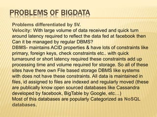 PROBLEMS OF BIGDATA
Problems differentiated by 5V.
Velocity: With large volume of data received and quick turn
around latency required to reflect the data fed at facebook then
Can it be managed by regular DBMS?
DBMS- maintains ACID properties & have lots of constraints like
primary, foreign keys, check constraints etc.. with quick
turnaround or short latency required these constraints add up
processing time and volume required for storage. So all of these
sites have there own File based storage DBMS like systems
with does not have these constraints. All data is maintained in
files, id assigned to files are indexed and regularly moved (these
are publically know open sourced databases like Cassandra
developed by facebook, BigTable by Google, etc…)
Most of this databases are popularly Categorized as NoSQL
databases.
 