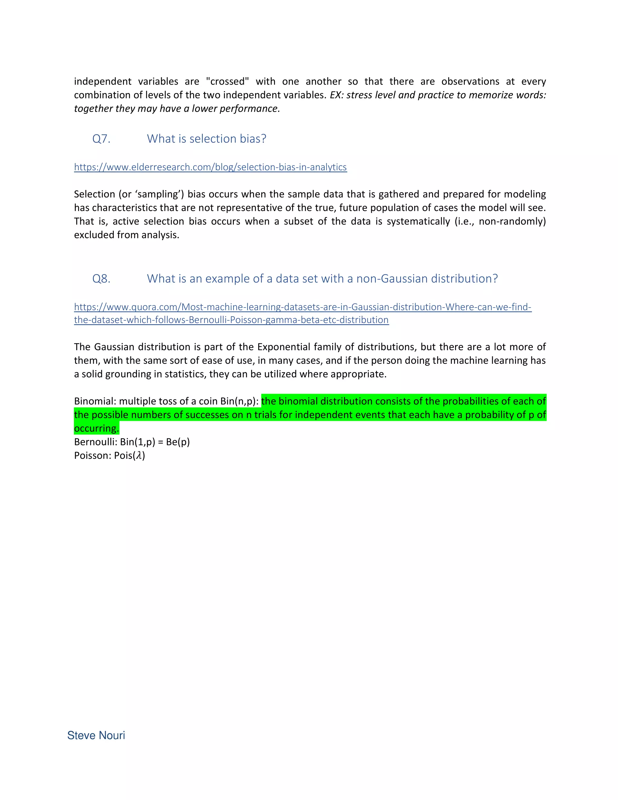 independent variables are "crossed" with one another so that there are observations at every
combination of levels of the two independent variables. EX: stress level and practice to memorize words:
together they may have a lower performance.
Q7. What is selection bias?
https://www.elderresearch.com/blog/selection-bias-in-analytics
Selection (or ‘sampling’) bias occurs when the sample data that is gathered and prepared for modeling
has characteristics that are not representative of the true, future population of cases the model will see.
That is, active selection bias occurs when a subset of the data is systematically (i.e., non-randomly)
excluded from analysis.
Q8. What is an example of a data set with a non-Gaussian distribution?
https://www.quora.com/Most-machine-learning-datasets-are-in-Gaussian-distribution-Where-can-we-find-
the-dataset-which-follows-Bernoulli-Poisson-gamma-beta-etc-distribution
The Gaussian distribution is part of the Exponential family of distributions, but there are a lot more of
them, with the same sort of ease of use, in many cases, and if the person doing the machine learning has
a solid grounding in statistics, they can be utilized where appropriate.
Binomial: multiple toss of a coin Bin(n,p): the binomial distribution consists of the probabilities of each of
the possible numbers of successes on n trials for independent events that each have a probability of p of
occurring.
Bernoulli: Bin(1,p) = Be(p)
Poisson: Pois( )
 