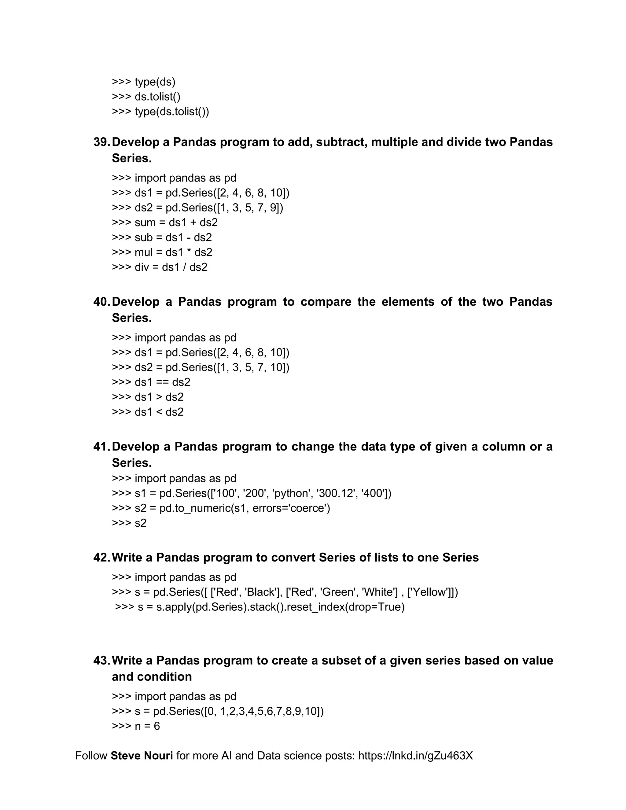 Follow Steve Nouri for more AI and Data science posts: https://lnkd.in/gZu463X
>>> type(ds)
>>> ds.tolist()
>>> type(ds.tolist())
39.Develop a Pandas program to add, subtract, multiple and divide two Pandas
Series.
>>> import pandas as pd
>>> ds1 = pd.Series([2, 4, 6, 8, 10])
>>> ds2 = pd.Series([1, 3, 5, 7, 9])
>>> sum = ds1 + ds2
>>> sub = ds1 - ds2
>>> mul = ds1 * ds2
>>> div = ds1 / ds2
40.Develop a Pandas program to compare the elements of the two Pandas
Series.
>>> import pandas as pd
>>> ds1 = pd.Series([2, 4, 6, 8, 10])
>>> ds2 = pd.Series([1, 3, 5, 7, 10])
>>> ds1 == ds2
>>> ds1 > ds2
>>> ds1 < ds2
41.Develop a Pandas program to change the data type of given a column or a
Series.
>>> import pandas as pd
>>> s1 = pd.Series(['100', '200', 'python', '300.12', '400'])
>>> s2 = pd.to_numeric(s1, errors='coerce')
>>> s2
42.Write a Pandas program to convert Series of lists to one Series
>>> import pandas as pd
>>> s = pd.Series([ ['Red', 'Black'], ['Red', 'Green', 'White'] , ['Yellow']])
>>> s = s.apply(pd.Series).stack().reset_index(drop=True)
43.Write a Pandas program to create a subset of a given series based on value
and condition
>>> import pandas as pd
>>> s = pd.Series([0, 1,2,3,4,5,6,7,8,9,10])
>>> n = 6
 