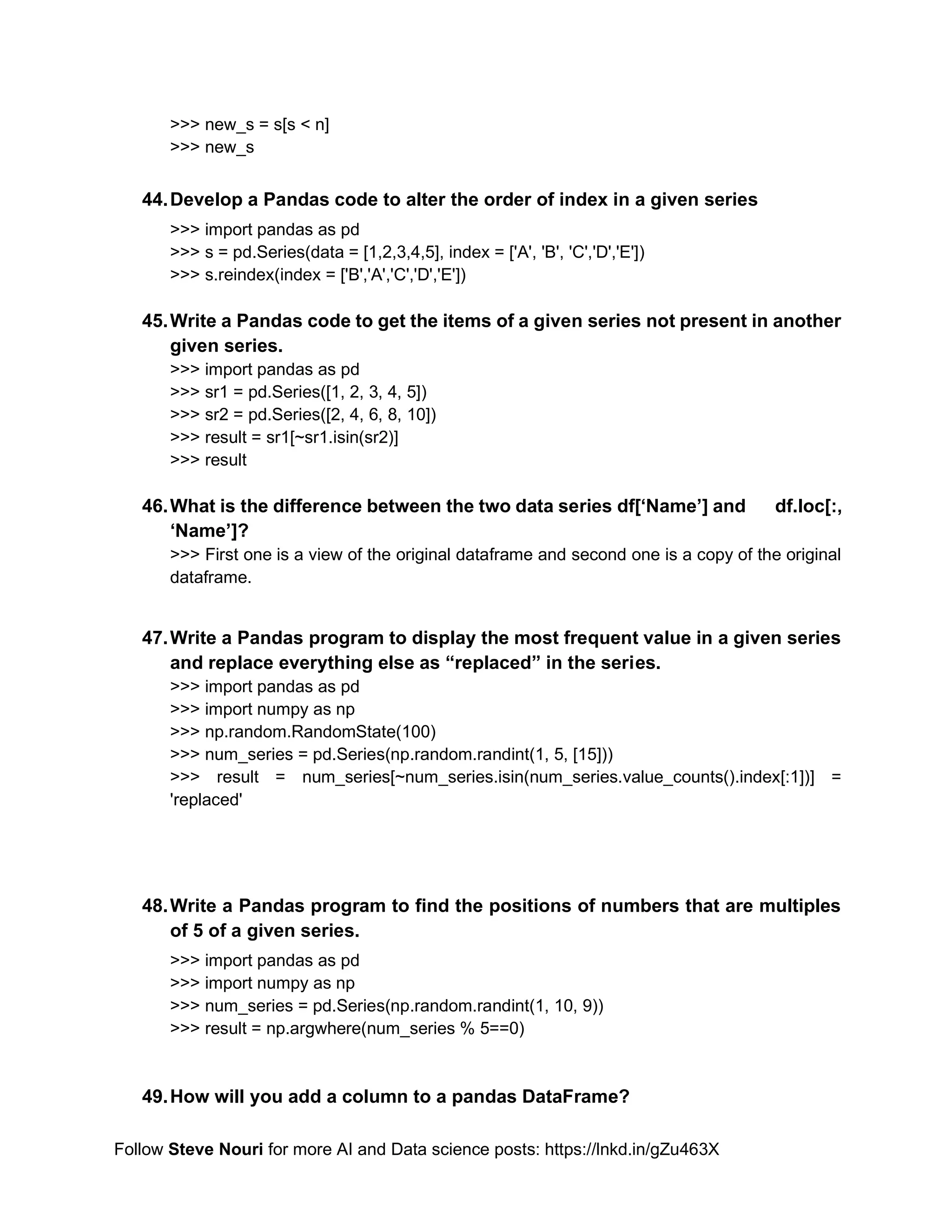 Follow Steve Nouri for more AI and Data science posts: https://lnkd.in/gZu463X
>>> new_s = s[s < n]
>>> new_s
44.Develop a Pandas code to alter the order of index in a given series
>>> import pandas as pd
>>> s = pd.Series(data = [1,2,3,4,5], index = ['A', 'B', 'C','D','E'])
>>> s.reindex(index = ['B','A','C','D','E'])
45.Write a Pandas code to get the items of a given series not present in another
given series.
>>> import pandas as pd
>>> sr1 = pd.Series([1, 2, 3, 4, 5])
>>> sr2 = pd.Series([2, 4, 6, 8, 10])
>>> result = sr1[~sr1.isin(sr2)]
>>> result
46.What is the difference between the two data series df[‘Name’] and df.loc[:,
‘Name’]?
>>> First one is a view of the original dataframe and second one is a copy of the original
dataframe.
47.Write a Pandas program to display the most frequent value in a given series
and replace everything else as “replaced” in the series.
>>> import pandas as pd
>>> import numpy as np
>>> np.random.RandomState(100)
>>> num_series = pd.Series(np.random.randint(1, 5, [15]))
>>> result = num_series[~num_series.isin(num_series.value_counts().index[:1])] =
'replaced'
48.Write a Pandas program to find the positions of numbers that are multiples
of 5 of a given series.
>>> import pandas as pd
>>> import numpy as np
>>> num_series = pd.Series(np.random.randint(1, 10, 9))
>>> result = np.argwhere(num_series % 5==0)
49.How will you add a column to a pandas DataFrame?
 