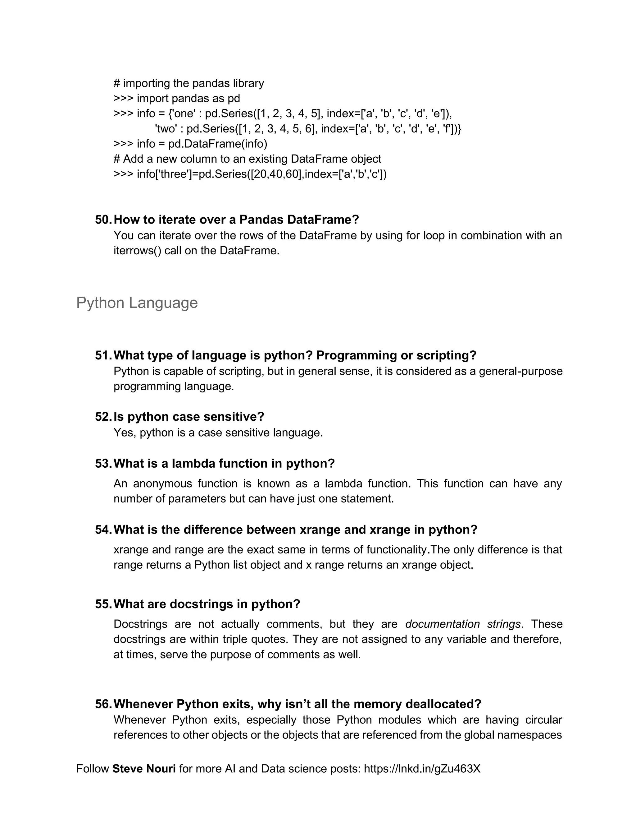 Follow Steve Nouri for more AI and Data science posts: https://lnkd.in/gZu463X
# importing the pandas library
>>> import pandas as pd
>>> info = {'one' : pd.Series([1, 2, 3, 4, 5], index=['a', 'b', 'c', 'd', 'e']),
'two' : pd.Series([1, 2, 3, 4, 5, 6], index=['a', 'b', 'c', 'd', 'e', 'f'])}
>>> info = pd.DataFrame(info)
# Add a new column to an existing DataFrame object
>>> info['three']=pd.Series([20,40,60],index=['a','b','c'])
50.How to iterate over a Pandas DataFrame?
You can iterate over the rows of the DataFrame by using for loop in combination with an
iterrows() call on the DataFrame.
Python Language
51.What type of language is python? Programming or scripting?
Python is capable of scripting, but in general sense, it is considered as a general-purpose
programming language.
52.Is python case sensitive?
Yes, python is a case sensitive language.
53.What is a lambda function in python?
An anonymous function is known as a lambda function. This function can have any
number of parameters but can have just one statement.
54.What is the difference between xrange and xrange in python?
xrange and range are the exact same in terms of functionality.The only difference is that
range returns a Python list object and x range returns an xrange object.
55.What are docstrings in python?
Docstrings are not actually comments, but they are documentation strings. These
docstrings are within triple quotes. They are not assigned to any variable and therefore,
at times, serve the purpose of comments as well.
56.Whenever Python exits, why isn’t all the memory deallocated?
Whenever Python exits, especially those Python modules which are having circular
references to other objects or the objects that are referenced from the global namespaces
 
