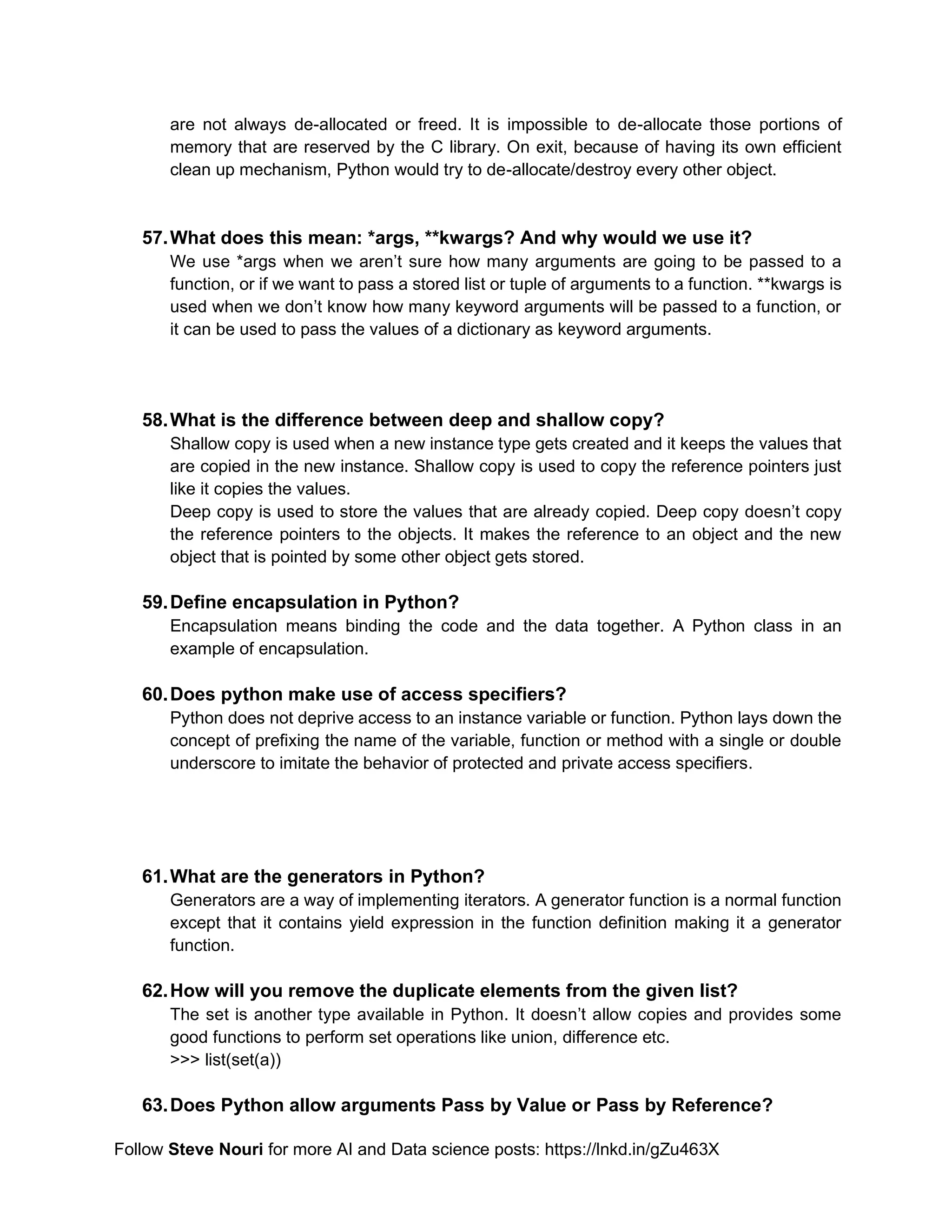 Follow Steve Nouri for more AI and Data science posts: https://lnkd.in/gZu463X
are not always de-allocated or freed. It is impossible to de-allocate those portions of
memory that are reserved by the C library. On exit, because of having its own efficient
clean up mechanism, Python would try to de-allocate/destroy every other object.
57.What does this mean: *args, **kwargs? And why would we use it?
We use *args when we aren’t sure how many arguments are going to be passed to a
function, or if we want to pass a stored list or tuple of arguments to a function. **kwargs is
used when we don’t know how many keyword arguments will be passed to a function, or
it can be used to pass the values of a dictionary as keyword arguments.
58.What is the difference between deep and shallow copy?
Shallow copy is used when a new instance type gets created and it keeps the values that
are copied in the new instance. Shallow copy is used to copy the reference pointers just
like it copies the values.
Deep copy is used to store the values that are already copied. Deep copy doesn’t copy
the reference pointers to the objects. It makes the reference to an object and the new
object that is pointed by some other object gets stored.
59.Define encapsulation in Python?
Encapsulation means binding the code and the data together. A Python class in an
example of encapsulation.
60.Does python make use of access specifiers?
Python does not deprive access to an instance variable or function. Python lays down the
concept of prefixing the name of the variable, function or method with a single or double
underscore to imitate the behavior of protected and private access specifiers.
61.What are the generators in Python?
Generators are a way of implementing iterators. A generator function is a normal function
except that it contains yield expression in the function definition making it a generator
function.
62.How will you remove the duplicate elements from the given list?
The set is another type available in Python. It doesn’t allow copies and provides some
good functions to perform set operations like union, difference etc.
>>> list(set(a))
63.Does Python allow arguments Pass by Value or Pass by Reference?
 