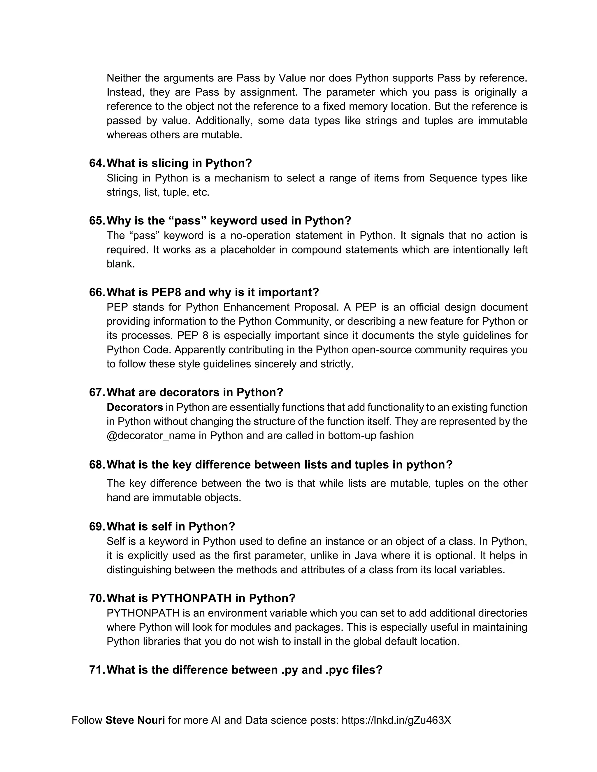 Follow Steve Nouri for more AI and Data science posts: https://lnkd.in/gZu463X
Neither the arguments are Pass by Value nor does Python supports Pass by reference.
Instead, they are Pass by assignment. The parameter which you pass is originally a
reference to the object not the reference to a fixed memory location. But the reference is
passed by value. Additionally, some data types like strings and tuples are immutable
whereas others are mutable.
64.What is slicing in Python?
Slicing in Python is a mechanism to select a range of items from Sequence types like
strings, list, tuple, etc.
65.Why is the “pass” keyword used in Python?
The “pass” keyword is a no-operation statement in Python. It signals that no action is
required. It works as a placeholder in compound statements which are intentionally left
blank.
66.What is PEP8 and why is it important?
PEP stands for Python Enhancement Proposal. A PEP is an official design document
providing information to the Python Community, or describing a new feature for Python or
its processes. PEP 8 is especially important since it documents the style guidelines for
Python Code. Apparently contributing in the Python open-source community requires you
to follow these style guidelines sincerely and strictly.
67.What are decorators in Python?
Decorators in Python are essentially functions that add functionality to an existing function
in Python without changing the structure of the function itself. They are represented by the
@decorator_name in Python and are called in bottom-up fashion
68.What is the key difference between lists and tuples in python?
The key difference between the two is that while lists are mutable, tuples on the other
hand are immutable objects.
69.What is self in Python?
Self is a keyword in Python used to define an instance or an object of a class. In Python,
it is explicitly used as the first parameter, unlike in Java where it is optional. It helps in
distinguishing between the methods and attributes of a class from its local variables.
70.What is PYTHONPATH in Python?
PYTHONPATH is an environment variable which you can set to add additional directories
where Python will look for modules and packages. This is especially useful in maintaining
Python libraries that you do not wish to install in the global default location.
71.What is the difference between .py and .pyc files?
 