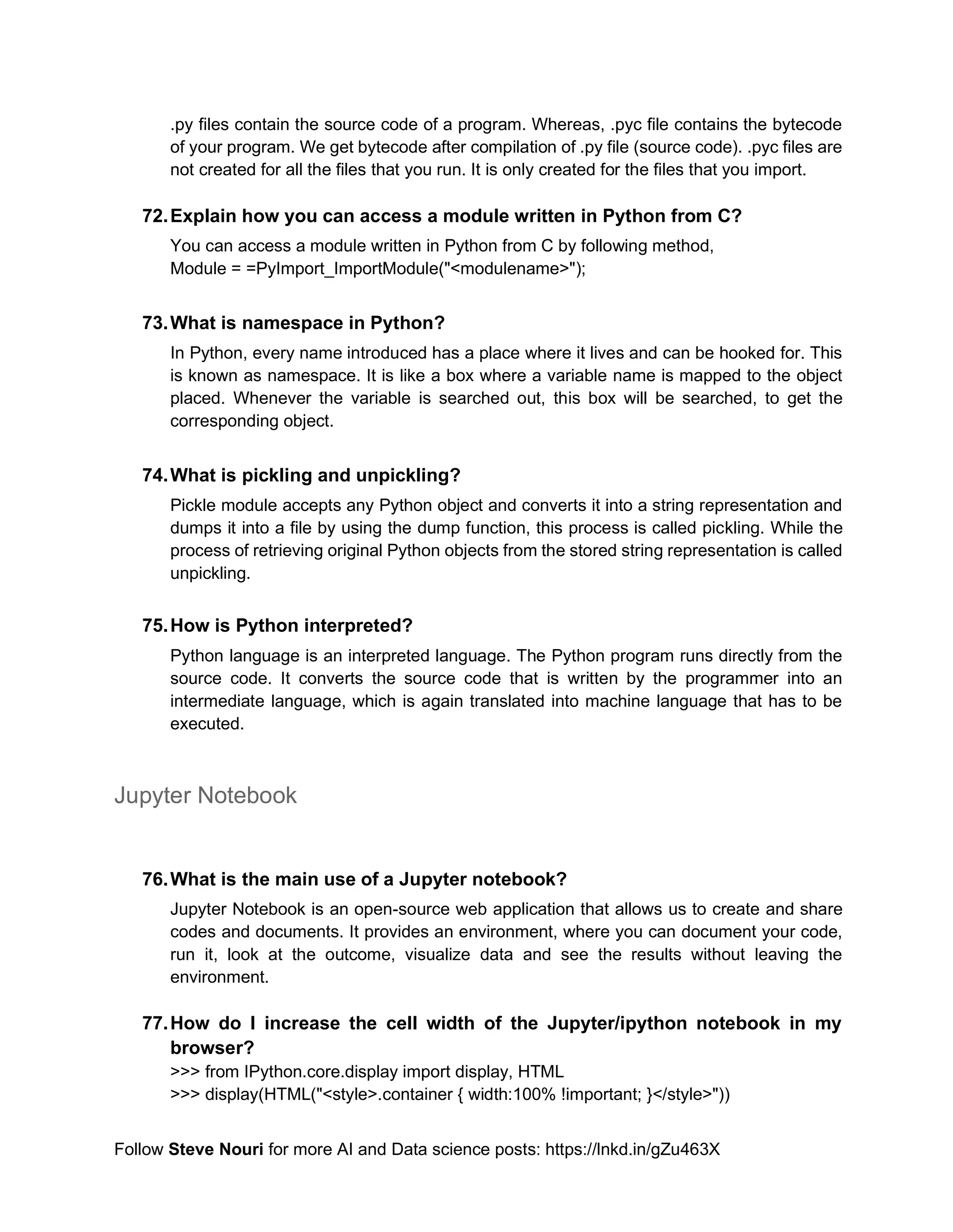 Follow Steve Nouri for more AI and Data science posts: https://lnkd.in/gZu463X
.py files contain the source code of a program. Whereas, .pyc file contains the bytecode
of your program. We get bytecode after compilation of .py file (source code). .pyc files are
not created for all the files that you run. It is only created for the files that you import.
72.Explain how you can access a module written in Python from C?
You can access a module written in Python from C by following method,
Module = =PyImport_ImportModule("<modulename>");
73.What is namespace in Python?
In Python, every name introduced has a place where it lives and can be hooked for. This
is known as namespace. It is like a box where a variable name is mapped to the object
placed. Whenever the variable is searched out, this box will be searched, to get the
corresponding object.
74.What is pickling and unpickling?
Pickle module accepts any Python object and converts it into a string representation and
dumps it into a file by using the dump function, this process is called pickling. While the
process of retrieving original Python objects from the stored string representation is called
unpickling.
75.How is Python interpreted?
Python language is an interpreted language. The Python program runs directly from the
source code. It converts the source code that is written by the programmer into an
intermediate language, which is again translated into machine language that has to be
executed.
Jupyter Notebook
76.What is the main use of a Jupyter notebook?
Jupyter Notebook is an open-source web application that allows us to create and share
codes and documents. It provides an environment, where you can document your code,
run it, look at the outcome, visualize data and see the results without leaving the
environment.
77.How do I increase the cell width of the Jupyter/ipython notebook in my
browser?
>>> from IPython.core.display import display, HTML
>>> display(HTML("<style>.container { width:100% !important; }</style>"))
 