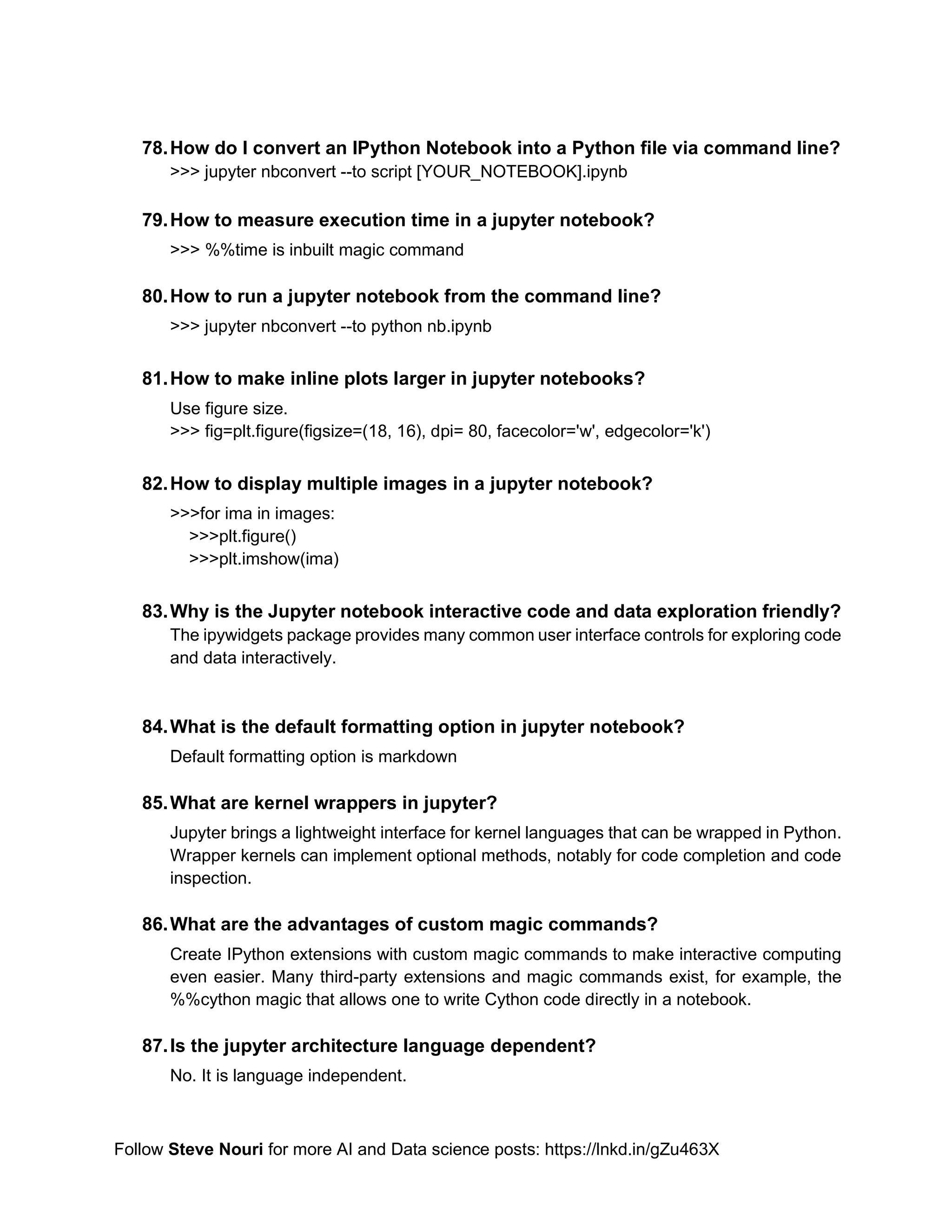 Follow Steve Nouri for more AI and Data science posts: https://lnkd.in/gZu463X
78.How do I convert an IPython Notebook into a Python file via command line?
>>> jupyter nbconvert --to script [YOUR_NOTEBOOK].ipynb
79.How to measure execution time in a jupyter notebook?
>>> %%time is inbuilt magic command
80.How to run a jupyter notebook from the command line?
>>> jupyter nbconvert --to python nb.ipynb
81.How to make inline plots larger in jupyter notebooks?
Use figure size.
>>> fig=plt.figure(figsize=(18, 16), dpi= 80, facecolor='w', edgecolor='k')
82.How to display multiple images in a jupyter notebook?
>>>for ima in images:
>>>plt.figure()
>>>plt.imshow(ima)
83.Why is the Jupyter notebook interactive code and data exploration friendly?
The ipywidgets package provides many common user interface controls for exploring code
and data interactively.
84.What is the default formatting option in jupyter notebook?
Default formatting option is markdown
85.What are kernel wrappers in jupyter?
Jupyter brings a lightweight interface for kernel languages that can be wrapped in Python.
Wrapper kernels can implement optional methods, notably for code completion and code
inspection.
86.What are the advantages of custom magic commands?
Create IPython extensions with custom magic commands to make interactive computing
even easier. Many third-party extensions and magic commands exist, for example, the
%%cython magic that allows one to write Cython code directly in a notebook.
87.Is the jupyter architecture language dependent?
No. It is language independent.
 