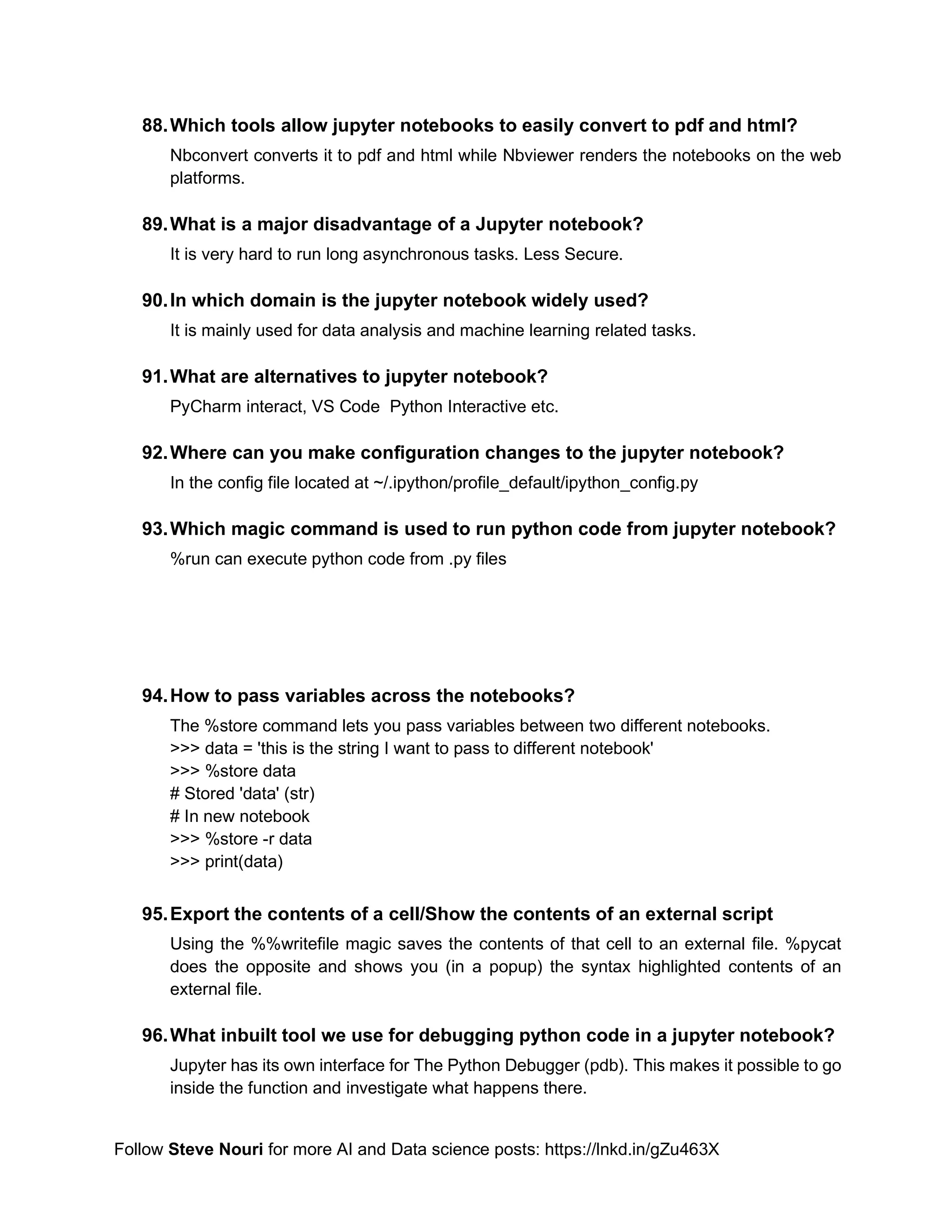 Follow Steve Nouri for more AI and Data science posts: https://lnkd.in/gZu463X
88.Which tools allow jupyter notebooks to easily convert to pdf and html?
Nbconvert converts it to pdf and html while Nbviewer renders the notebooks on the web
platforms.
89.What is a major disadvantage of a Jupyter notebook?
It is very hard to run long asynchronous tasks. Less Secure.
90.In which domain is the jupyter notebook widely used?
It is mainly used for data analysis and machine learning related tasks.
91.What are alternatives to jupyter notebook?
PyCharm interact, VS Code Python Interactive etc.
92.Where can you make configuration changes to the jupyter notebook?
In the config file located at ~/.ipython/profile_default/ipython_config.py
93.Which magic command is used to run python code from jupyter notebook?
%run can execute python code from .py files
94.How to pass variables across the notebooks?
The %store command lets you pass variables between two different notebooks.
>>> data = 'this is the string I want to pass to different notebook'
>>> %store data
# Stored 'data' (str)
# In new notebook
>>> %store -r data
>>> print(data)
95.Export the contents of a cell/Show the contents of an external script
Using the %%writefile magic saves the contents of that cell to an external file. %pycat
does the opposite and shows you (in a popup) the syntax highlighted contents of an
external file.
96.What inbuilt tool we use for debugging python code in a jupyter notebook?
Jupyter has its own interface for The Python Debugger (pdb). This makes it possible to go
inside the function and investigate what happens there.
 