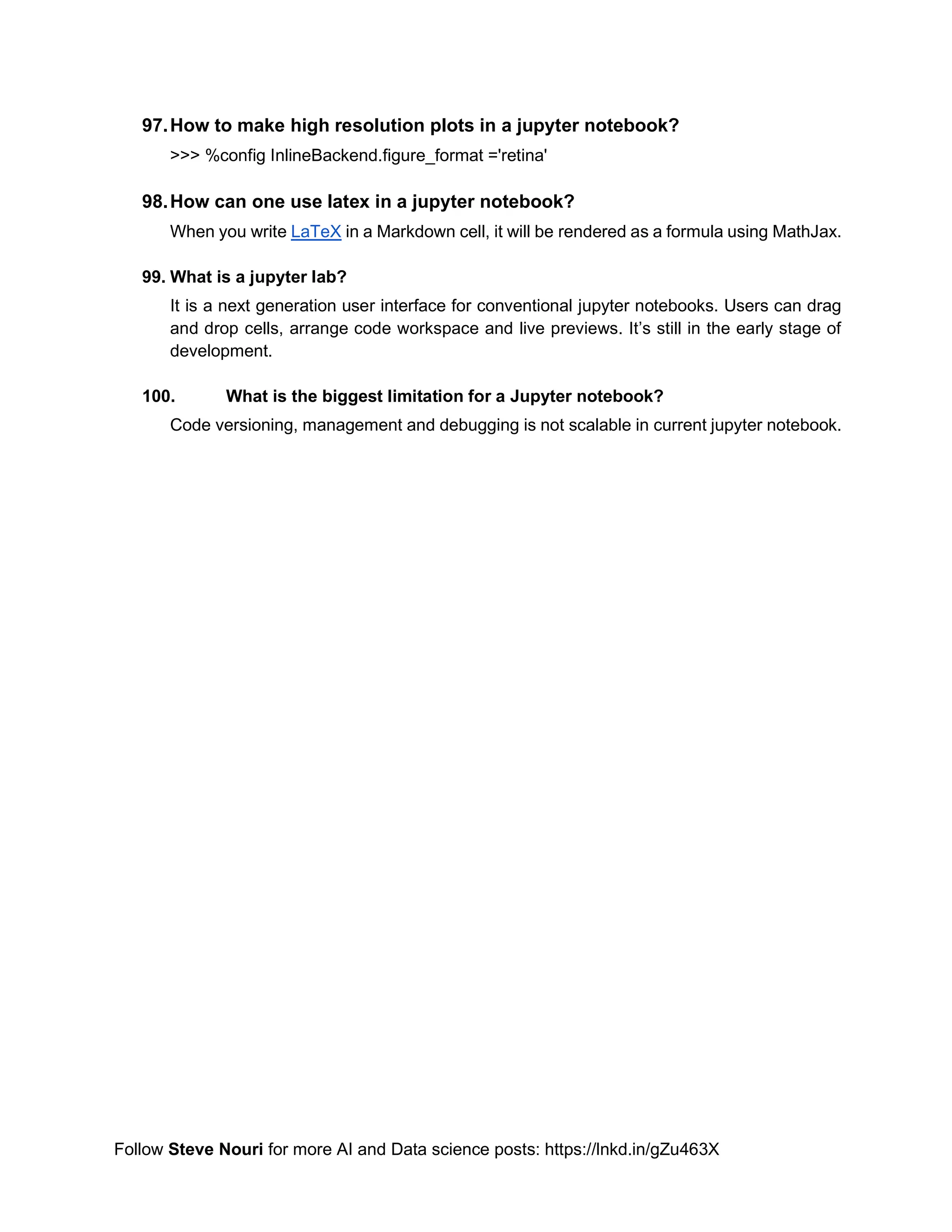 Follow Steve Nouri for more AI and Data science posts: https://lnkd.in/gZu463X
97.How to make high resolution plots in a jupyter notebook?
>>> %config InlineBackend.figure_format ='retina'
98.How can one use latex in a jupyter notebook?
When you write LaTeX in a Markdown cell, it will be rendered as a formula using MathJax.
99. What is a jupyter lab?
It is a next generation user interface for conventional jupyter notebooks. Users can drag
and drop cells, arrange code workspace and live previews. It’s still in the early stage of
development.
100. What is the biggest limitation for a Jupyter notebook?
Code versioning, management and debugging is not scalable in current jupyter notebook.
 