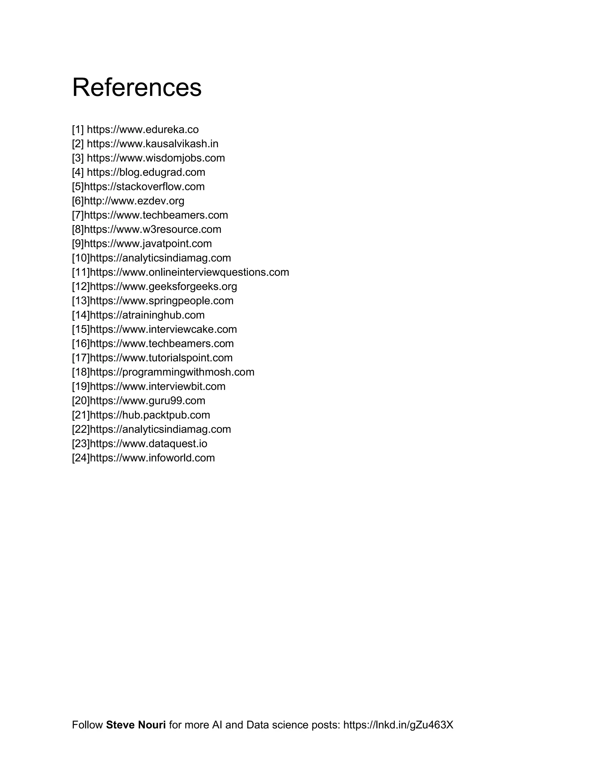 Follow Steve Nouri for more AI and Data science posts: https://lnkd.in/gZu463X
References
[1] https://www.edureka.co
[2] https://www.kausalvikash.in
[3] https://www.wisdomjobs.com
[4] https://blog.edugrad.com
[5]https://stackoverflow.com
[6]http://www.ezdev.org
[7]https://www.techbeamers.com
[8]https://www.w3resource.com
[9]https://www.javatpoint.com
[10]https://analyticsindiamag.com
[11]https://www.onlineinterviewquestions.com
[12]https://www.geeksforgeeks.org
[13]https://www.springpeople.com
[14]https://atraininghub.com
[15]https://www.interviewcake.com
[16]https://www.techbeamers.com
[17]https://www.tutorialspoint.com
[18]https://programmingwithmosh.com
[19]https://www.interviewbit.com
[20]https://www.guru99.com
[21]https://hub.packtpub.com
[22]https://analyticsindiamag.com
[23]https://www.dataquest.io
[24]https://www.infoworld.com
 