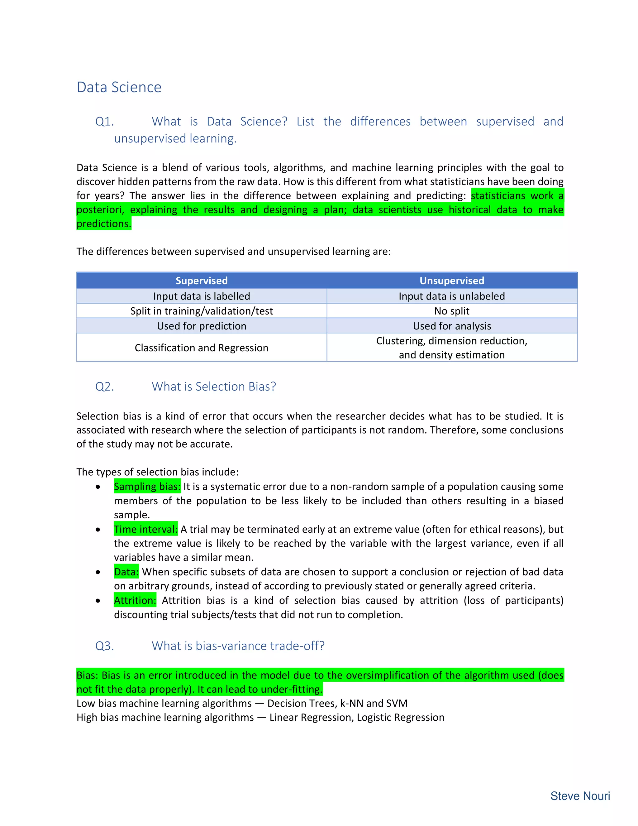 Data Science
Q1. What is Data Science? List the differences between supervised and
unsupervised learning.
Data Science is a blend of various tools, algorithms, and machine learning principles with the goal to
discover hidden patterns from the raw data. How is this different from what statisticians have been doing
for years? The answer lies in the difference between explaining and predicting: statisticians work a
posteriori, explaining the results and designing a plan; data scientists use historical data to make
predictions.
The differences between supervised and unsupervised learning are:
Supervised Unsupervised
Input data is labelled Input data is unlabeled
Split in training/validation/test No split
Used for prediction Used for analysis
Classification and Regression
Clustering, dimension reduction,
and density estimation
Q2. What is Selection Bias?
Selection bias is a kind of error that occurs when the researcher decides what has to be studied. It is
associated with research where the selection of participants is not random. Therefore, some conclusions
of the study may not be accurate.
The types of selection bias include:
• Sampling bias: It is a systematic error due to a non-random sample of a population causing some
members of the population to be less likely to be included than others resulting in a biased
sample.
• Time interval: A trial may be terminated early at an extreme value (often for ethical reasons), but
the extreme value is likely to be reached by the variable with the largest variance, even if all
variables have a similar mean.
• Data: When specific subsets of data are chosen to support a conclusion or rejection of bad data
on arbitrary grounds, instead of according to previously stated or generally agreed criteria.
• Attrition: Attrition bias is a kind of selection bias caused by attrition (loss of participants)
discounting trial subjects/tests that did not run to completion.
Q3. What is bias-variance trade-off?
Bias: Bias is an error introduced in the model due to the oversimplification of the algorithm used (does
not fit the data properly). It can lead to under-fitting.
Low bias machine learning algorithms — Decision Trees, k-NN and SVM
High bias machine learning algorithms — Linear Regression, Logistic Regression
 
