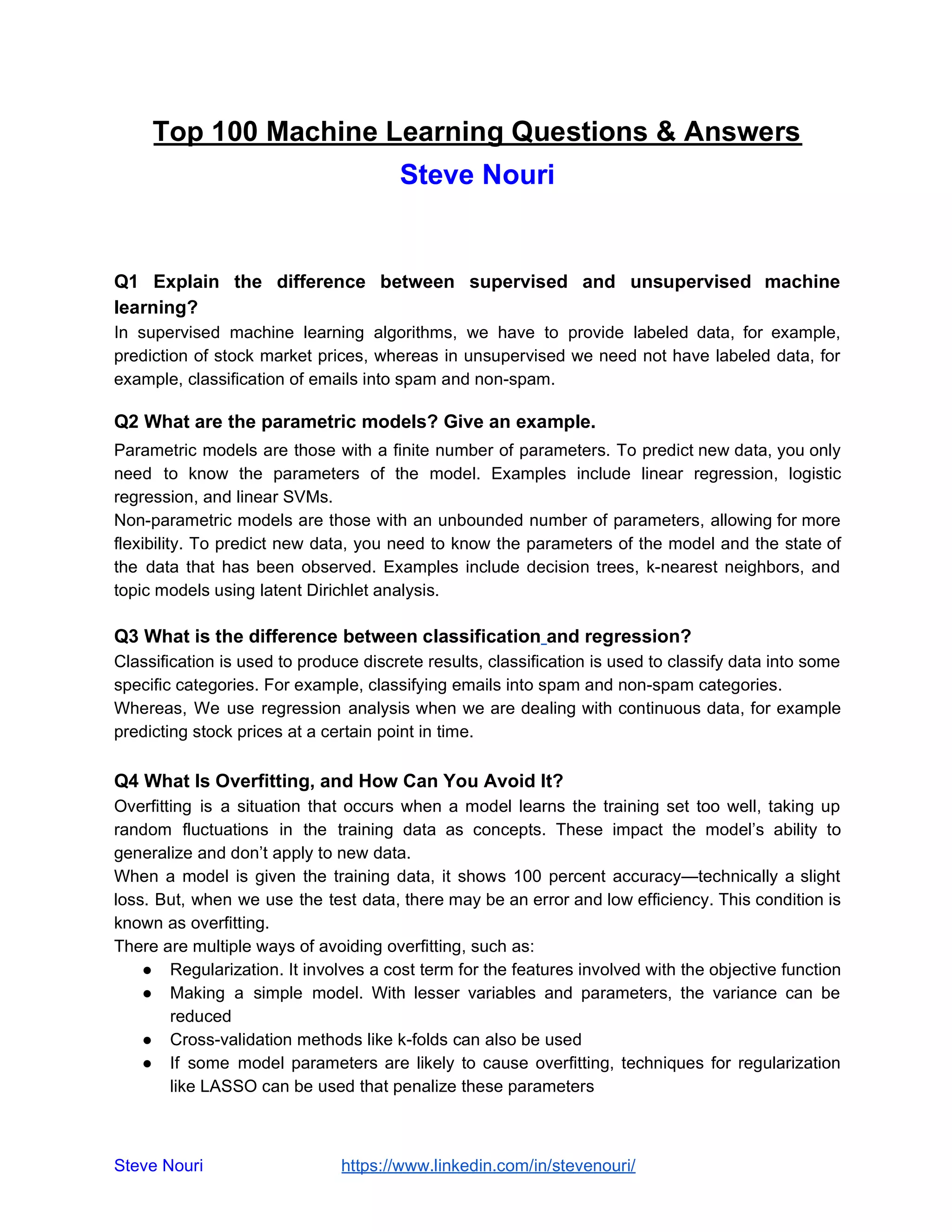 Top 100 Machine Learning Questions & Answers
Steve Nouri
Q1 Explain the difference between supervised and unsupervised machine
learning?
In supervised machine learning algorithms, we have to provide labeled data, for example,
prediction of stock market prices, whereas in unsupervised we need not have labeled data, for
example, classification of emails into spam and non-spam.
Q2 What are the parametric models? Give an example.
Parametric models are those with a finite number of parameters. To predict new data, you only
need to know the parameters of the model. Examples include linear regression, logistic
regression, and linear SVMs.
Non-parametric models are those with an unbounded number of parameters, allowing for more
flexibility. To predict new data, you need to know the parameters of the model and the state of
the data that has been observed. Examples include decision trees, k-nearest neighbors, and
topic models using latent Dirichlet analysis.
Q3 What is the difference between classification and regression?
Classification is used to produce discrete results, classification is used to classify data into some
specific categories. For example, classifying emails into spam and non-spam categories.
Whereas, We use regression analysis when we are dealing with continuous data, for example
predicting stock prices at a certain point in time.
Q4 What Is Overfitting, and How Can You Avoid It?
Overfitting is a situation that occurs when a model learns the training set too well, taking up
random fluctuations in the training data as concepts. These impact the model’s ability to
generalize and don’t apply to new data.
When a model is given the training data, it shows 100 percent accuracy—technically a slight
loss. But, when we use the test data, there may be an error and low efficiency. This condition is
known as overfitting.
There are multiple ways of avoiding overfitting, such as:
● Regularization. It involves a cost term for the features involved with the objective function
● Making a simple model. With lesser variables and parameters, the variance can be
reduced
● Cross-validation methods like k-folds can also be used
● If some model parameters are likely to cause overfitting, techniques for regularization
like LASSO can be used that penalize these parameters
Steve Nouri ​ ​https://www.linkedin.com/in/stevenouri/
 