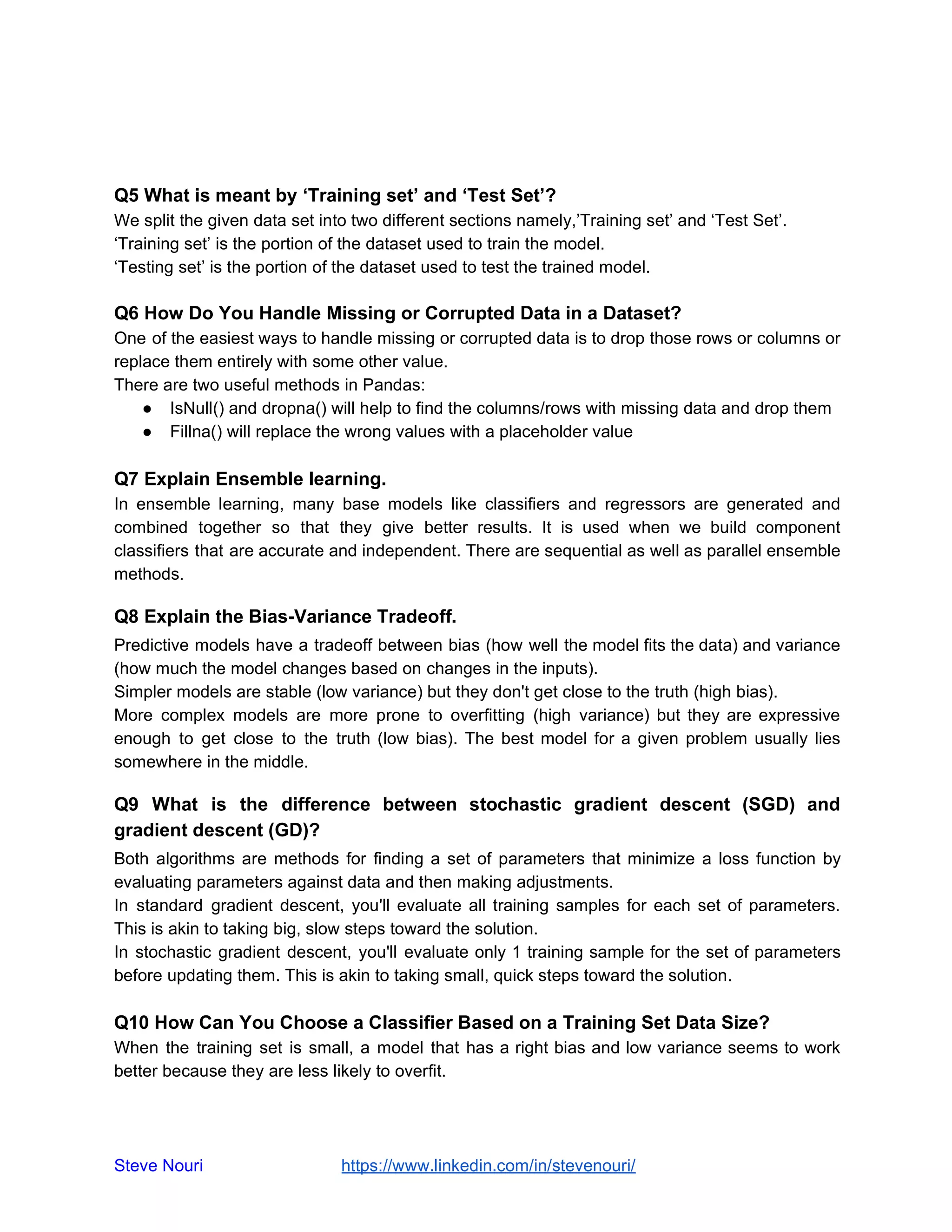 Q5 What is meant by ‘Training set’ and ‘Test Set’?
We split the given data set into two different sections namely,’Training set’ and ‘Test Set’.
‘Training set’ is the portion of the dataset used to train the model.
‘Testing set’ is the portion of the dataset used to test the trained model.
Q6 How Do You Handle Missing or Corrupted Data in a Dataset?
One of the easiest ways to handle missing or corrupted data is to drop those rows or columns or
replace them entirely with some other value.
There are two useful methods in Pandas:
● IsNull() and dropna() will help to find the columns/rows with missing data and drop them
● Fillna() will replace the wrong values with a placeholder value
Q7 Explain Ensemble learning.
In ensemble learning, many base models like classifiers and regressors are generated and
combined together so that they give better results. It is used when we build component
classifiers that are accurate and independent. There are sequential as well as parallel ensemble
methods.
Q8 Explain the Bias-Variance Tradeoff.
Predictive models have a tradeoff between bias (how well the model fits the data) and variance
(how much the model changes based on changes in the inputs).
Simpler models are stable (low variance) but they don't get close to the truth (high bias).
More complex models are more prone to overfitting (high variance) but they are expressive
enough to get close to the truth (low bias). The best model for a given problem usually lies
somewhere in the middle.
Q9 What is the difference between stochastic gradient descent (SGD) and
gradient descent (GD)?
Both algorithms are methods for finding a set of parameters that minimize a loss function by
evaluating parameters against data and then making adjustments.
In standard gradient descent, you'll evaluate all training samples for each set of parameters.
This is akin to taking big, slow steps toward the solution.
In stochastic gradient descent, you'll evaluate only 1 training sample for the set of parameters
before updating them. This is akin to taking small, quick steps toward the solution.
Q10 How Can You Choose a Classifier Based on a Training Set Data Size?
When the training set is small, a model that has a right bias and low variance seems to work
better because they are less likely to overfit.
Steve Nouri ​ ​https://www.linkedin.com/in/stevenouri/
 