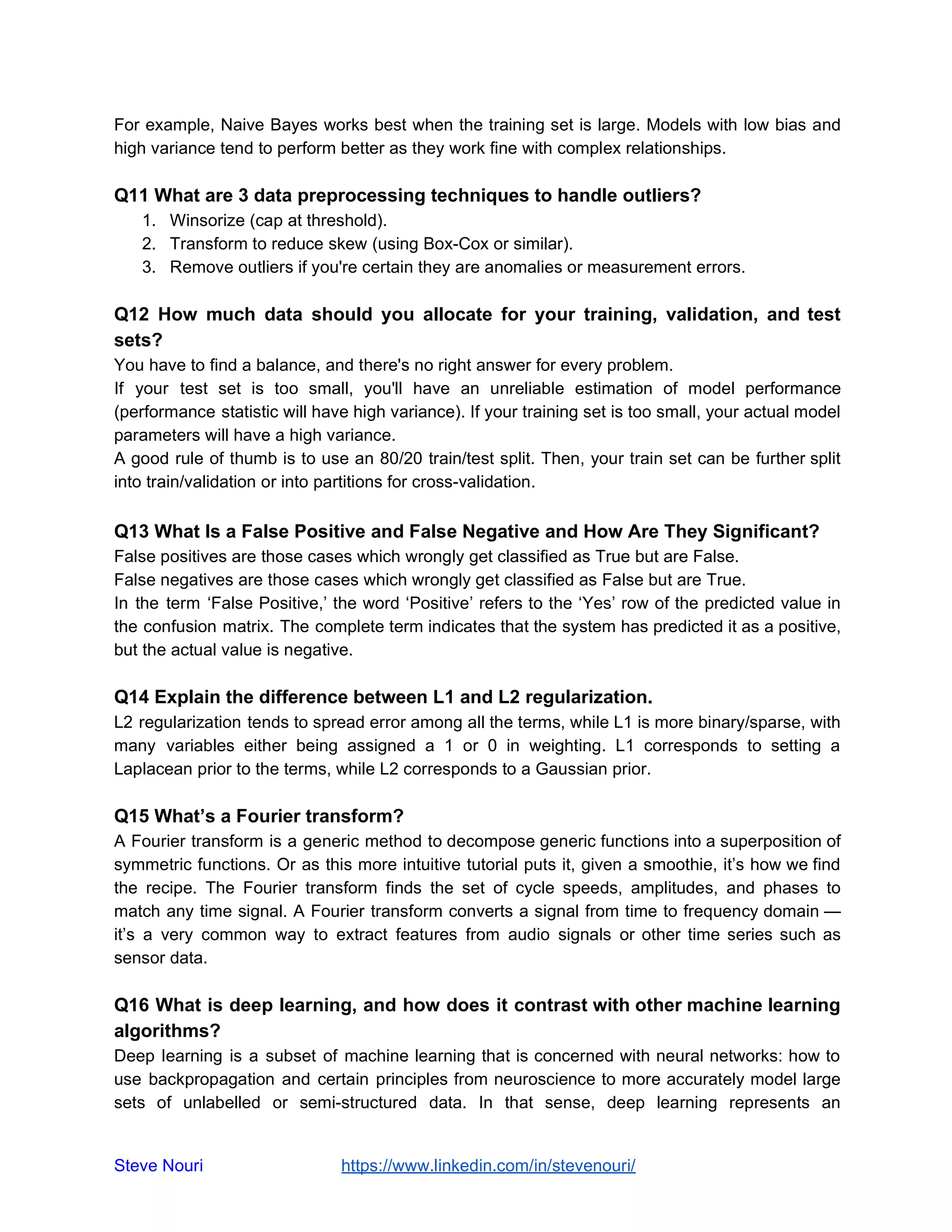 For example, Naive Bayes works best when the training set is large. Models with low bias and
high variance tend to perform better as they work fine with complex relationships.
Q11 What are 3 data preprocessing techniques to handle outliers?
1. Winsorize (cap at threshold).
2. Transform to reduce skew (using Box-Cox or similar).
3. Remove outliers if you're certain they are anomalies or measurement errors.
Q12 How much data should you allocate for your training, validation, and test
sets?
You have to find a balance, and there's no right answer for every problem.
If your test set is too small, you'll have an unreliable estimation of model performance
(performance statistic will have high variance). If your training set is too small, your actual model
parameters will have a high variance.
A good rule of thumb is to use an 80/20 train/test split. Then, your train set can be further split
into train/validation or into partitions for cross-validation.
Q13 What Is a False Positive and False Negative and How Are They Significant?
False positives are those cases which wrongly get classified as True but are False.
False negatives are those cases which wrongly get classified as False but are True.
In the term ‘False Positive,’ the word ‘Positive’ refers to the ‘Yes’ row of the predicted value in
the confusion matrix. The complete term indicates that the system has predicted it as a positive,
but the actual value is negative.
Q14 Explain the difference between L1 and L2 regularization.
L2 regularization tends to spread error among all the terms, while L1 is more binary/sparse, with
many variables either being assigned a 1 or 0 in weighting. L1 corresponds to setting a
Laplacean prior to the terms, while L2 corresponds to a Gaussian prior.
Q15 What’s a Fourier transform?
A Fourier transform is a generic method to decompose generic functions into a superposition of
symmetric functions. Or as this more intuitive tutorial puts it, given a smoothie, it’s how we find
the recipe. The Fourier transform finds the set of cycle speeds, amplitudes, and phases to
match any time signal. A Fourier transform converts a signal from time to frequency domain —
it’s a very common way to extract features from audio signals or other time series such as
sensor data.
Q16 What is deep learning, and how does it contrast with other machine learning
algorithms?
Deep learning is a subset of machine learning that is concerned with neural networks: how to
use backpropagation and certain principles from neuroscience to more accurately model large
sets of unlabelled or semi-structured data. In that sense, deep learning represents an
Steve Nouri ​ ​https://www.linkedin.com/in/stevenouri/
 