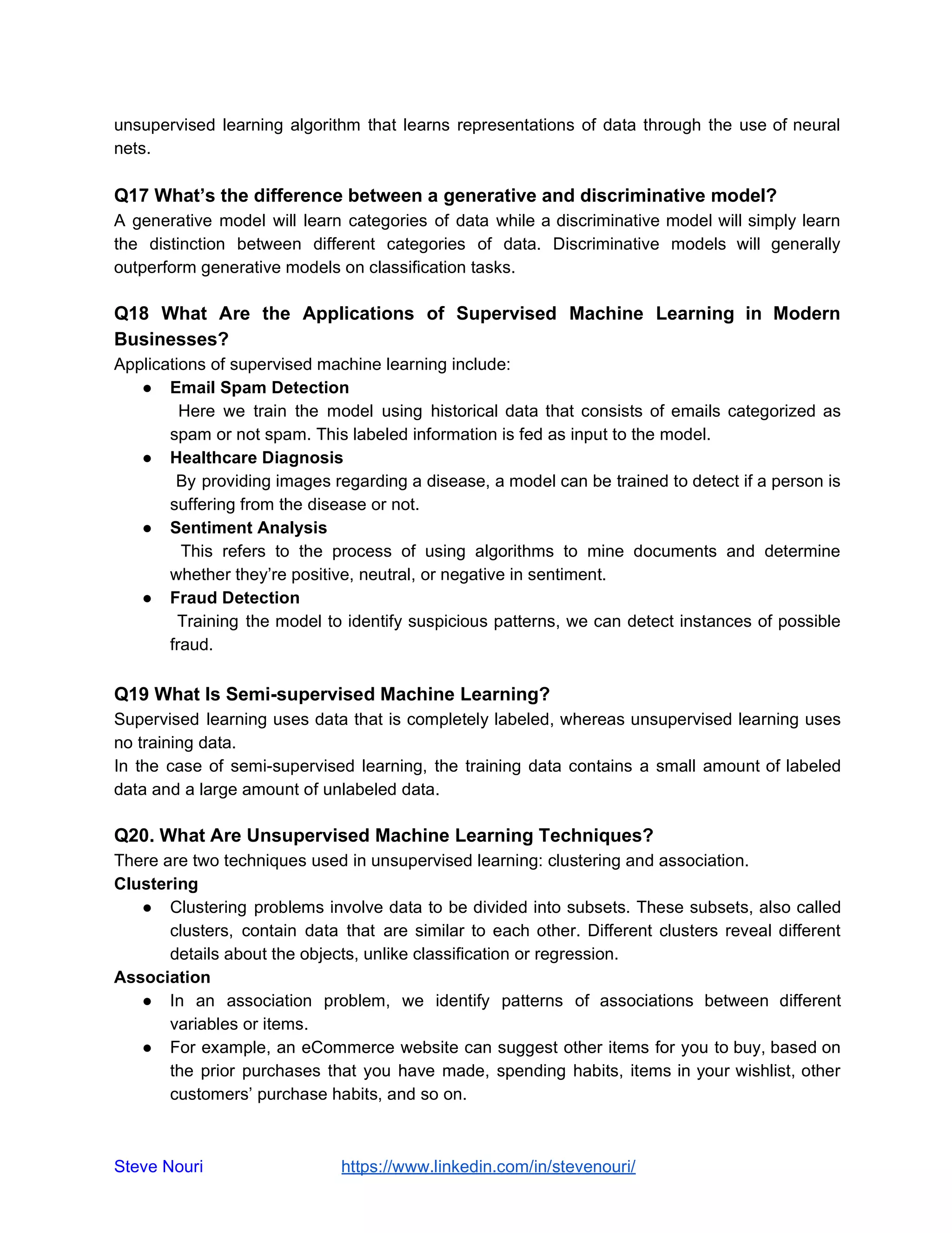 unsupervised learning algorithm that learns representations of data through the use of neural
nets.
Q17 What’s the difference between a generative and discriminative model?
A generative model will learn categories of data while a discriminative model will simply learn
the distinction between different categories of data. Discriminative models will generally
outperform generative models on classification tasks.
Q18 What Are the Applications of Supervised Machine Learning in Modern
Businesses?
Applications of supervised machine learning include:
● Email Spam Detection
Here we train the model using historical data that consists of emails categorized as
spam or not spam. This labeled information is fed as input to the model.
● Healthcare Diagnosis
By providing images regarding a disease, a model can be trained to detect if a person is
suffering from the disease or not.
● Sentiment Analysis
This refers to the process of using algorithms to mine documents and determine
whether they’re positive, neutral, or negative in sentiment.
● Fraud Detection
Training the model to identify suspicious patterns, we can detect instances of possible
fraud.
Q19 What Is Semi-supervised Machine Learning?
Supervised learning uses data that is completely labeled, whereas unsupervised learning uses
no training data.
In the case of semi-supervised learning, the training data contains a small amount of labeled
data and a large amount of unlabeled data.
Q20. What Are Unsupervised Machine Learning Techniques?
There are two techniques used in unsupervised learning: clustering and association.
Clustering
● Clustering problems involve data to be divided into subsets. These subsets, also called
clusters, contain data that are similar to each other. Different clusters reveal different
details about the objects, unlike classification or regression.
Association
● In an association problem, we identify patterns of associations between different
variables or items.
● For example, an eCommerce website can suggest other items for you to buy, based on
the prior purchases that you have made, spending habits, items in your wishlist, other
customers’ purchase habits, and so on.
Steve Nouri ​ ​https://www.linkedin.com/in/stevenouri/
 