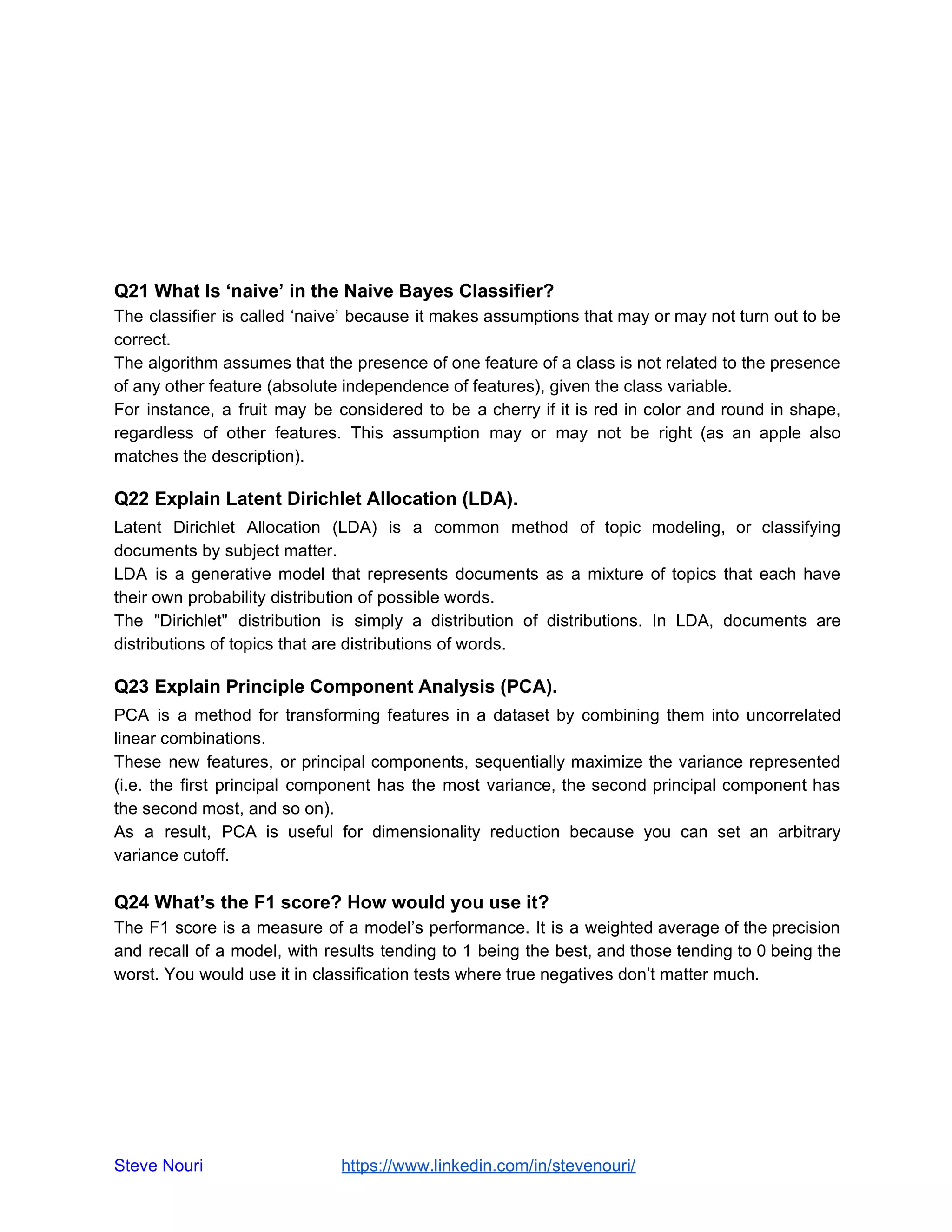 Q21 What Is ‘naive’ in the Naive Bayes Classifier?
The classifier is called ‘naive’ because it makes assumptions that may or may not turn out to be
correct.
The algorithm assumes that the presence of one feature of a class is not related to the presence
of any other feature (absolute independence of features), given the class variable.
For instance, a fruit may be considered to be a cherry if it is red in color and round in shape,
regardless of other features. This assumption may or may not be right (as an apple also
matches the description).
Q22 Explain Latent Dirichlet Allocation (LDA).
Latent Dirichlet Allocation (LDA) is a common method of topic modeling, or classifying
documents by subject matter.
LDA is a generative model that represents documents as a mixture of topics that each have
their own probability distribution of possible words.
The "Dirichlet" distribution is simply a distribution of distributions. In LDA, documents are
distributions of topics that are distributions of words.
Q23 Explain Principle Component Analysis (PCA).
PCA is a method for transforming features in a dataset by combining them into uncorrelated
linear combinations.
These new features, or principal components, sequentially maximize the variance represented
(i.e. the first principal component has the most variance, the second principal component has
the second most, and so on).
As a result, PCA is useful for dimensionality reduction because you can set an arbitrary
variance cutoff.
Q24 What’s the F1 score? How would you use it?
The F1 score is a measure of a model’s performance. It is a weighted average of the precision
and recall of a model, with results tending to 1 being the best, and those tending to 0 being the
worst. You would use it in classification tests where true negatives don’t matter much.
Steve Nouri ​ ​https://www.linkedin.com/in/stevenouri/
 