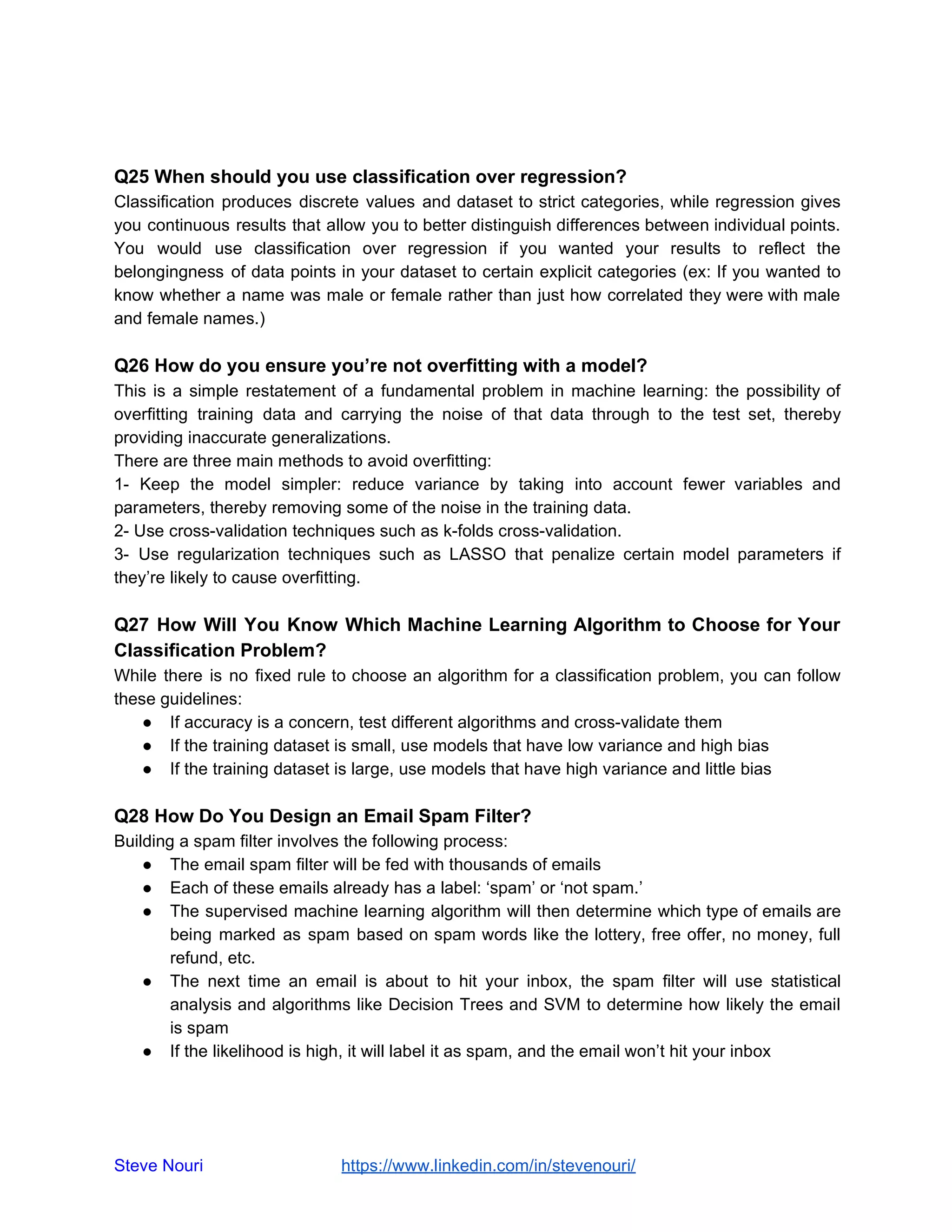Q25 When should you use classification over regression?
Classification produces discrete values and dataset to strict categories, while regression gives
you continuous results that allow you to better distinguish differences between individual points.
You would use classification over regression if you wanted your results to reflect the
belongingness of data points in your dataset to certain explicit categories (ex: If you wanted to
know whether a name was male or female rather than just how correlated they were with male
and female names.)
Q26 How do you ensure you’re not overfitting with a model?
This is a simple restatement of a fundamental problem in machine learning: the possibility of
overfitting training data and carrying the noise of that data through to the test set, thereby
providing inaccurate generalizations.
There are three main methods to avoid overfitting:
1- Keep the model simpler: reduce variance by taking into account fewer variables and
parameters, thereby removing some of the noise in the training data.
2- Use cross-validation techniques such as k-folds cross-validation.
3- Use regularization techniques such as LASSO that penalize certain model parameters if
they’re likely to cause overfitting.
Q27 How Will You Know Which Machine Learning Algorithm to Choose for Your
Classification Problem?
While there is no fixed rule to choose an algorithm for a classification problem, you can follow
these guidelines:
● If accuracy is a concern, test different algorithms and cross-validate them
● If the training dataset is small, use models that have low variance and high bias
● If the training dataset is large, use models that have high variance and little bias
Q28 How Do You Design an Email Spam Filter?
Building a spam filter involves the following process:
● The email spam filter will be fed with thousands of emails
● Each of these emails already has a label: ‘spam’ or ‘not spam.’
● The supervised machine learning algorithm will then determine which type of emails are
being marked as spam based on spam words like the lottery, free offer, no money, full
refund, etc.
● The next time an email is about to hit your inbox, the spam filter will use statistical
analysis and algorithms like Decision Trees and SVM to determine how likely the email
is spam
● If the likelihood is high, it will label it as spam, and the email won’t hit your inbox
Steve Nouri ​ ​https://www.linkedin.com/in/stevenouri/
 