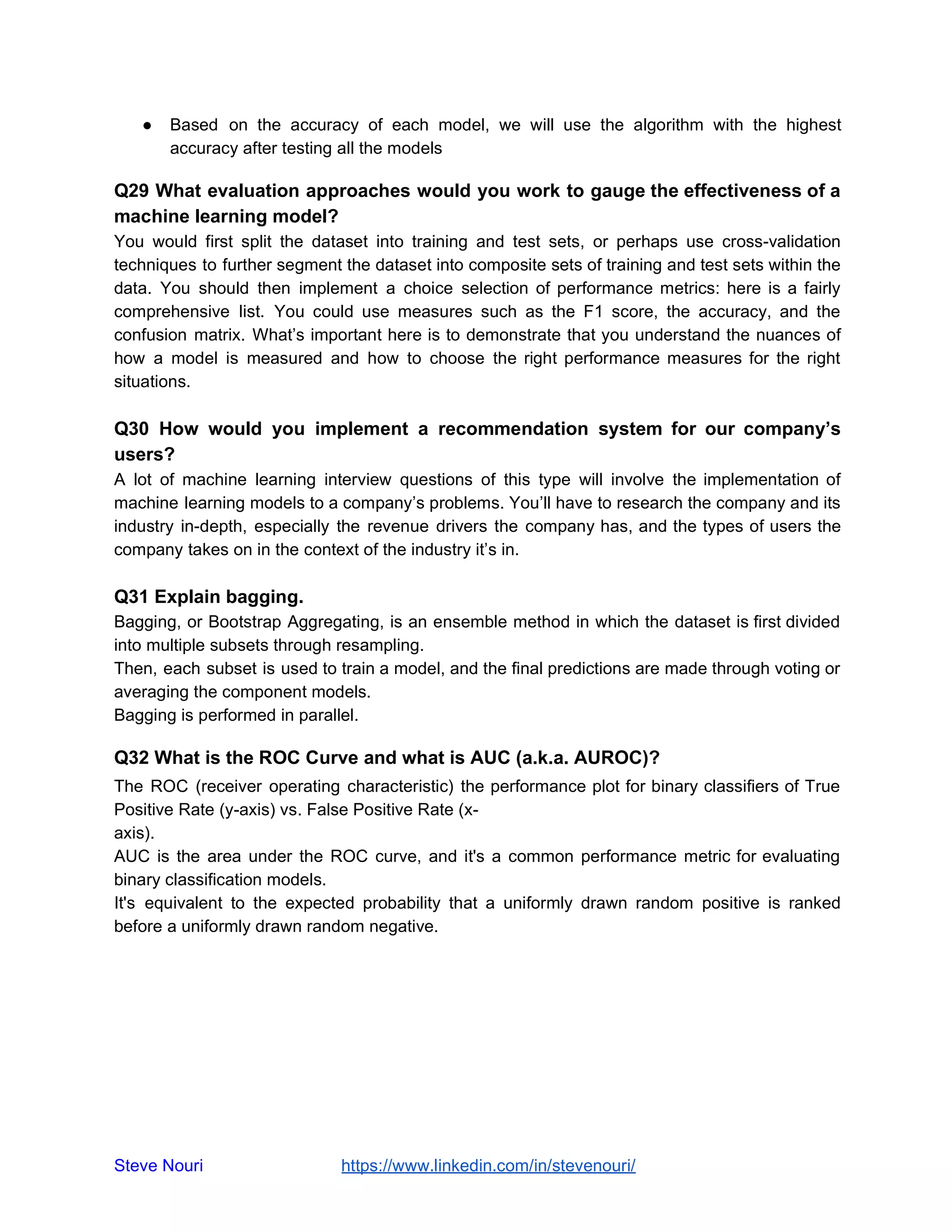 ● Based on the accuracy of each model, we will use the algorithm with the highest
accuracy after testing all the models
Q29 What evaluation approaches would you work to gauge the effectiveness of a
machine learning model?
You would first split the dataset into training and test sets, or perhaps use cross-validation
techniques to further segment the dataset into composite sets of training and test sets within the
data. You should then implement a choice selection of performance metrics: here is a fairly
comprehensive list. You could use measures such as the F1 score, the accuracy, and the
confusion matrix. What’s important here is to demonstrate that you understand the nuances of
how a model is measured and how to choose the right performance measures for the right
situations.
Q30 How would you implement a recommendation system for our company’s
users?
A lot of machine learning interview questions of this type will involve the implementation of
machine learning models to a company’s problems. You’ll have to research the company and its
industry in-depth, especially the revenue drivers the company has, and the types of users the
company takes on in the context of the industry it’s in.
Q31 Explain bagging.
Bagging, or Bootstrap Aggregating, is an ensemble method in which the dataset is first divided
into multiple subsets through resampling.
Then, each subset is used to train a model, and the final predictions are made through voting or
averaging the component models.
Bagging is performed in parallel.
Q32 What is the ROC Curve and what is AUC (a.k.a. AUROC)?
The ROC (receiver operating characteristic) the performance plot for binary classifiers of True
Positive Rate (y-axis) vs. False Positive Rate (x-
axis).
AUC is the area under the ROC curve, and it's a common performance metric for evaluating
binary classification models.
It's equivalent to the expected probability that a uniformly drawn random positive is ranked
before a uniformly drawn random negative.
Steve Nouri ​ ​https://www.linkedin.com/in/stevenouri/
 