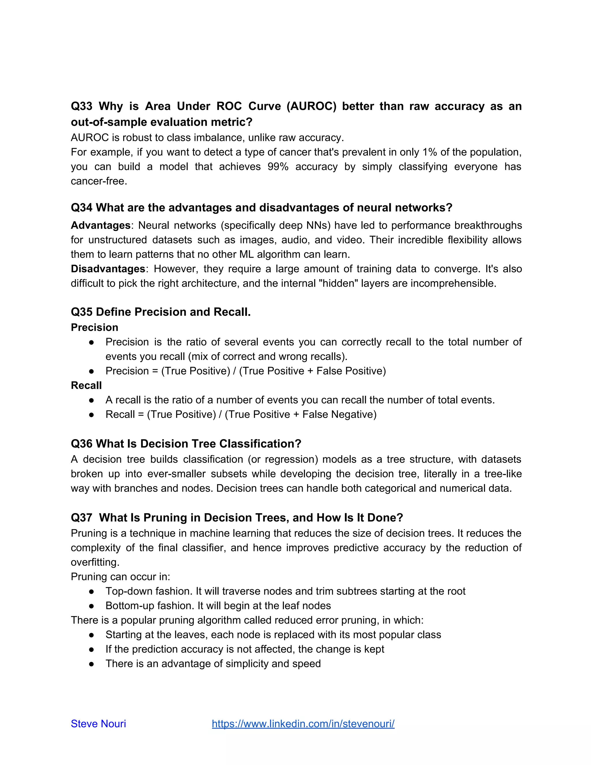 Q33 Why is Area Under ROC Curve (AUROC) better than raw accuracy as an
out-of-sample evaluation metric?
AUROC is robust to class imbalance, unlike raw accuracy.
For example, if you want to detect a type of cancer that's prevalent in only 1% of the population,
you can build a model that achieves 99% accuracy by simply classifying everyone has
cancer-free.
Q34 What are the advantages and disadvantages of neural networks?
Advantages: Neural networks (specifically deep NNs) have led to performance breakthroughs
for unstructured datasets such as images, audio, and video. Their incredible flexibility allows
them to learn patterns that no other ML algorithm can learn.
Disadvantages: However, they require a large amount of training data to converge. It's also
difficult to pick the right architecture, and the internal "hidden" layers are incomprehensible.
Q35 Define Precision and Recall.
Precision
● Precision is the ratio of several events you can correctly recall to the total number of
events you recall (mix of correct and wrong recalls).
● Precision = (True Positive) / (True Positive + False Positive)
Recall
● A recall is the ratio of a number of events you can recall the number of total events.
● Recall = (True Positive) / (True Positive + False Negative)
Q36 What Is Decision Tree Classification?
A decision tree builds classification (or regression) models as a tree structure, with datasets
broken up into ever-smaller subsets while developing the decision tree, literally in a tree-like
way with branches and nodes. Decision trees can handle both categorical and numerical data.
Q37 What Is Pruning in Decision Trees, and How Is It Done?
Pruning is a technique in machine learning that reduces the size of decision trees. It reduces the
complexity of the final classifier, and hence improves predictive accuracy by the reduction of
overfitting.
Pruning can occur in:
● Top-down fashion. It will traverse nodes and trim subtrees starting at the root
● Bottom-up fashion. It will begin at the leaf nodes
There is a popular pruning algorithm called reduced error pruning, in which:
● Starting at the leaves, each node is replaced with its most popular class
● If the prediction accuracy is not affected, the change is kept
● There is an advantage of simplicity and speed
Steve Nouri ​ ​https://www.linkedin.com/in/stevenouri/
 