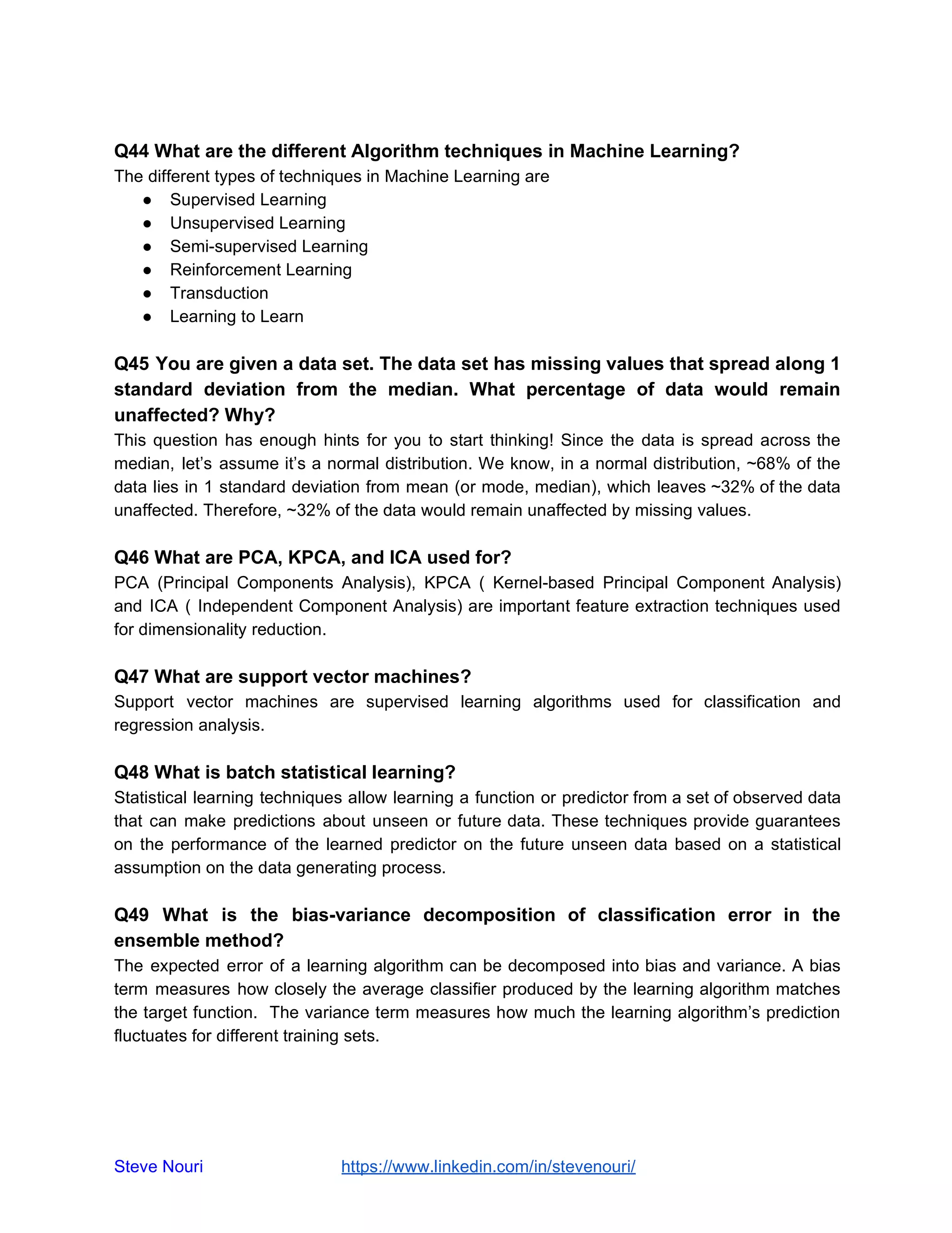 Q44 What are the different Algorithm techniques in Machine Learning?
The different types of techniques in Machine Learning are
● Supervised Learning
● Unsupervised Learning
● Semi-supervised Learning
● Reinforcement Learning
● Transduction
● Learning to Learn
Q45 You are given a data set. The data set has missing values that spread along 1
standard deviation from the median. What percentage of data would remain
unaffected? Why?
This question has enough hints for you to start thinking! Since the data is spread across the
median, let’s assume it’s a normal distribution. We know, in a normal distribution, ~68% of the
data lies in 1 standard deviation from mean (or mode, median), which leaves ~32% of the data
unaffected. Therefore, ~32% of the data would remain unaffected by missing values.
Q46 What are PCA, KPCA, and ICA used for?
PCA (Principal Components Analysis), KPCA ( Kernel-based Principal Component Analysis)
and ICA ( Independent Component Analysis) are important feature extraction techniques used
for dimensionality reduction.
Q47 What are support vector machines?
Support vector machines are supervised learning algorithms used for classification and
regression analysis.
Q48 What is batch statistical learning?
Statistical learning techniques allow learning a function or predictor from a set of observed data
that can make predictions about unseen or future data. These techniques provide guarantees
on the performance of the learned predictor on the future unseen data based on a statistical
assumption on the data generating process.
Q49 What is the bias-variance decomposition of classification error in the
ensemble method?
The expected error of a learning algorithm can be decomposed into bias and variance. A bias
term measures how closely the average classifier produced by the learning algorithm matches
the target function. The variance term measures how much the learning algorithm’s prediction
fluctuates for different training sets.
Steve Nouri ​ ​https://www.linkedin.com/in/stevenouri/
 