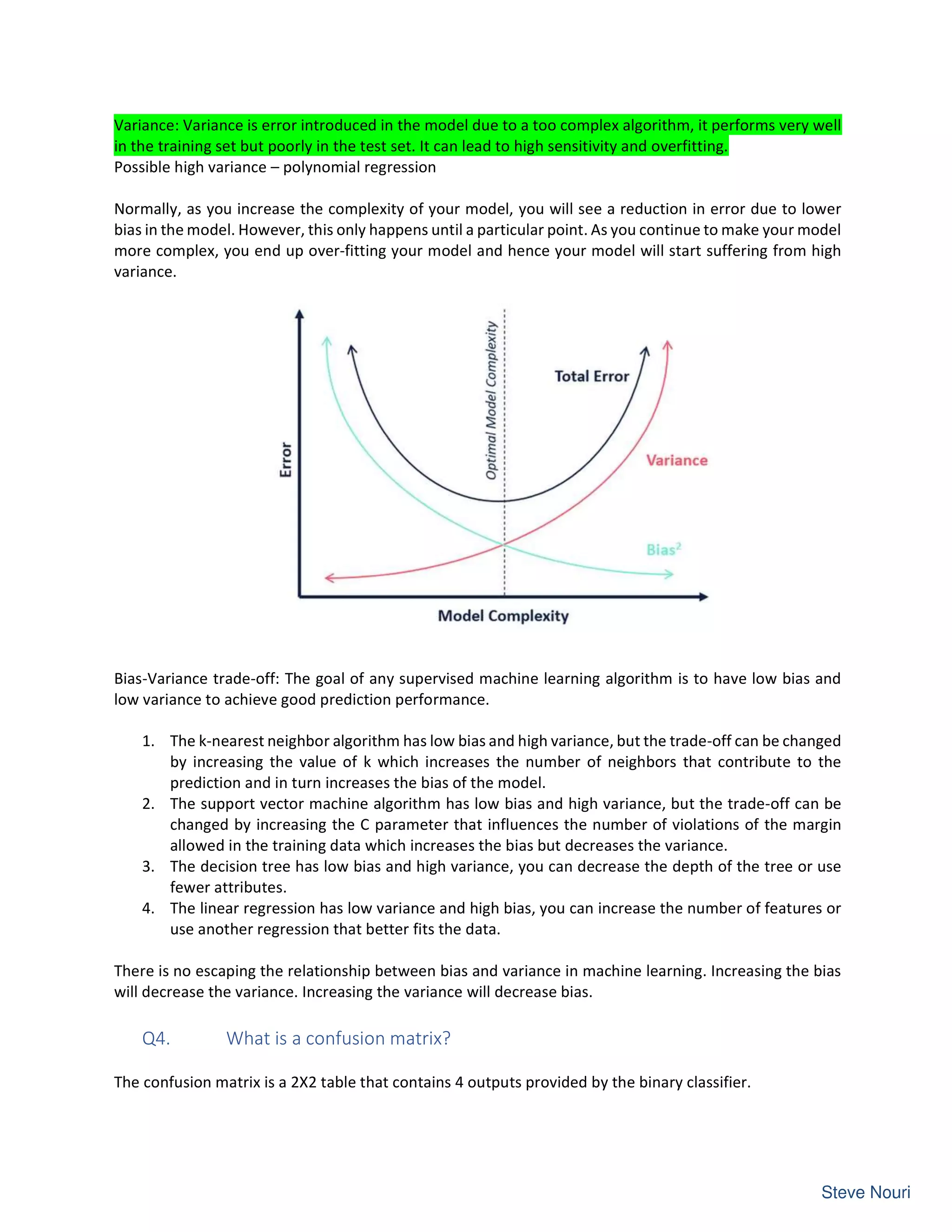 Variance: Variance is error introduced in the model due to a too complex algorithm, it performs very well
in the training set but poorly in the test set. It can lead to high sensitivity and overfitting.
Possible high variance – polynomial regression
Normally, as you increase the complexity of your model, you will see a reduction in error due to lower
bias in the model. However, this only happens until a particular point. As you continue to make your model
more complex, you end up over-fitting your model and hence your model will start suffering from high
variance.
Bias-Variance trade-off: The goal of any supervised machine learning algorithm is to have low bias and
low variance to achieve good prediction performance.
1. The k-nearest neighbor algorithm has low bias and high variance, but the trade-off can be changed
by increasing the value of k which increases the number of neighbors that contribute to the
prediction and in turn increases the bias of the model.
2. The support vector machine algorithm has low bias and high variance, but the trade-off can be
changed by increasing the C parameter that influences the number of violations of the margin
allowed in the training data which increases the bias but decreases the variance.
3. The decision tree has low bias and high variance, you can decrease the depth of the tree or use
fewer attributes.
4. The linear regression has low variance and high bias, you can increase the number of features or
use another regression that better fits the data.
There is no escaping the relationship between bias and variance in machine learning. Increasing the bias
will decrease the variance. Increasing the variance will decrease bias.
Q4. What is a confusion matrix?
The confusion matrix is a 2X2 table that contains 4 outputs provided by the binary classifier.
 