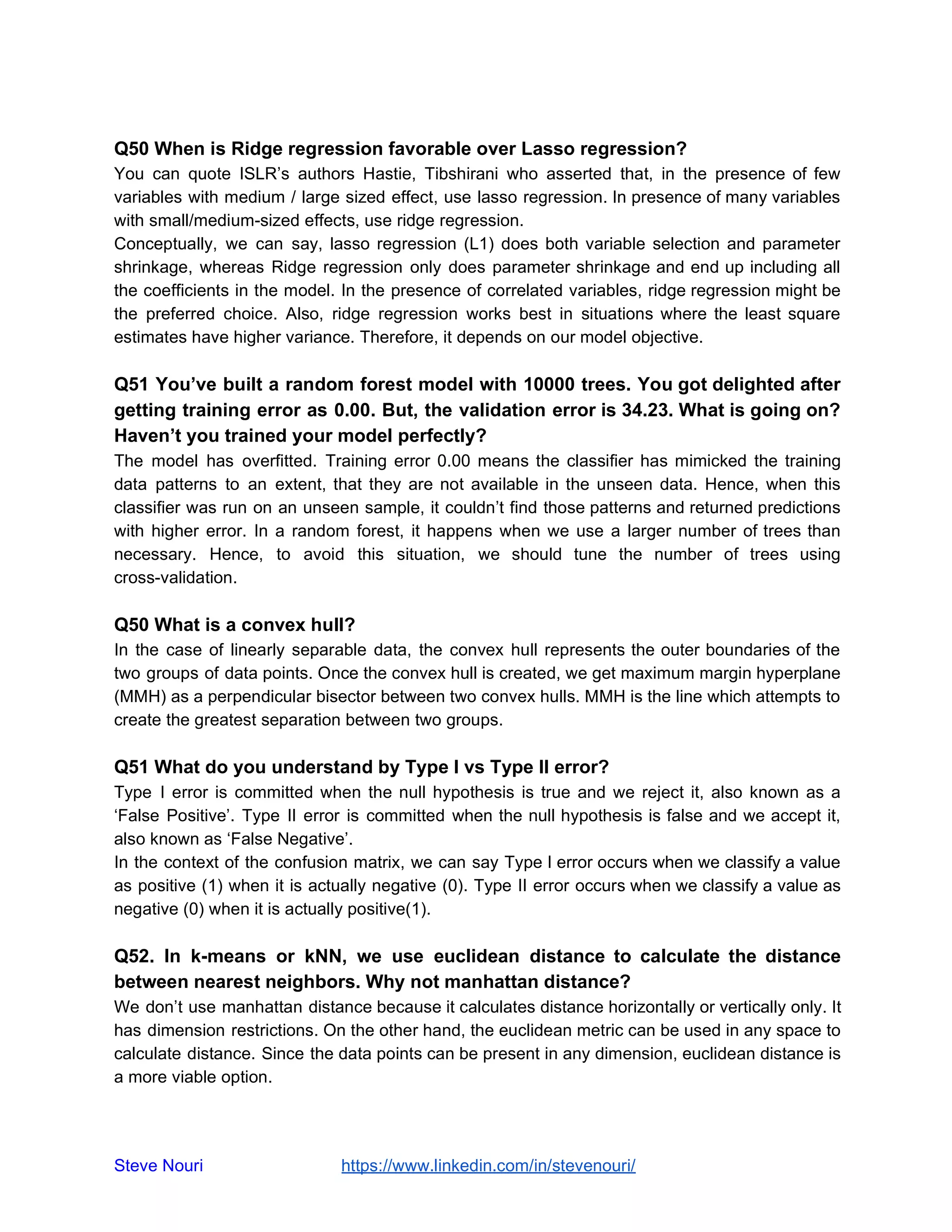 Q50 When is Ridge regression favorable over Lasso regression?
You can quote ISLR’s authors Hastie, Tibshirani who asserted that, in the presence of few
variables with medium / large sized effect, use lasso regression. In presence of many variables
with small/medium-sized effects, use ridge regression.
Conceptually, we can say, lasso regression (L1) does both variable selection and parameter
shrinkage, whereas Ridge regression only does parameter shrinkage and end up including all
the coefficients in the model. In the presence of correlated variables, ridge regression might be
the preferred choice. Also, ridge regression works best in situations where the least square
estimates have higher variance. Therefore, it depends on our model objective.
Q51 You’ve built a random forest model with 10000 trees. You got delighted after
getting training error as 0.00. But, the validation error is 34.23. What is going on?
Haven’t you trained your model perfectly?
The model has overfitted. Training error 0.00 means the classifier has mimicked the training
data patterns to an extent, that they are not available in the unseen data. Hence, when this
classifier was run on an unseen sample, it couldn’t find those patterns and returned predictions
with higher error. In a random forest, it happens when we use a larger number of trees than
necessary. Hence, to avoid this situation, we should tune the number of trees using
cross-validation.
Q50 What is a convex hull?
In the case of linearly separable data, the convex hull represents the outer boundaries of the
two groups of data points. Once the convex hull is created, we get maximum margin hyperplane
(MMH) as a perpendicular bisector between two convex hulls. MMH is the line which attempts to
create the greatest separation between two groups.
Q51 What do you understand by Type I vs Type II error?
Type I error is committed when the null hypothesis is true and we reject it, also known as a
‘False Positive’. Type II error is committed when the null hypothesis is false and we accept it,
also known as ‘False Negative’.
In the context of the confusion matrix, we can say Type I error occurs when we classify a value
as positive (1) when it is actually negative (0). Type II error occurs when we classify a value as
negative (0) when it is actually positive(1).
Q52. In k-means or kNN, we use euclidean distance to calculate the distance
between nearest neighbors. Why not manhattan distance?
We don’t use manhattan distance because it calculates distance horizontally or vertically only. It
has dimension restrictions. On the other hand, the euclidean metric can be used in any space to
calculate distance. Since the data points can be present in any dimension, euclidean distance is
a more viable option.
Steve Nouri ​ ​https://www.linkedin.com/in/stevenouri/
 