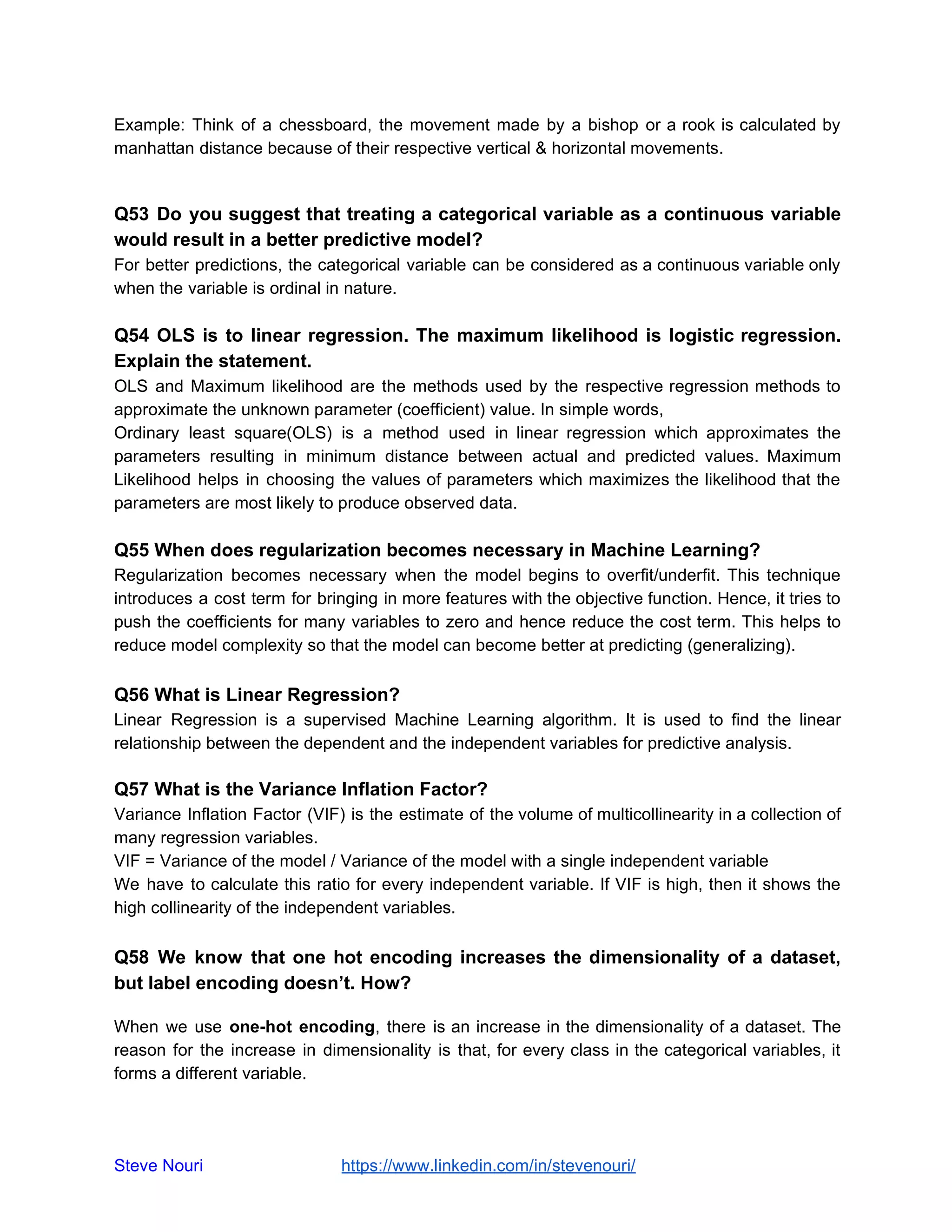 Example: Think of a chessboard, the movement made by a bishop or a rook is calculated by
manhattan distance because of their respective vertical & horizontal movements.
Q53 Do you suggest that treating a categorical variable as a continuous variable
would result in a better predictive model?
For better predictions, the categorical variable can be considered as a continuous variable only
when the variable is ordinal in nature.
Q54 OLS is to linear regression. The maximum likelihood is logistic regression.
Explain the statement.
OLS and Maximum likelihood are the methods used by the respective regression methods to
approximate the unknown parameter (coefficient) value. In simple words,
Ordinary least square(OLS) is a method used in linear regression which approximates the
parameters resulting in minimum distance between actual and predicted values. Maximum
Likelihood helps in choosing the values of parameters which maximizes the likelihood that the
parameters are most likely to produce observed data.
Q55 When does regularization becomes necessary in Machine Learning?
Regularization becomes necessary when the model begins to overfit/underfit. This technique
introduces a cost term for bringing in more features with the objective function. Hence, it tries to
push the coefficients for many variables to zero and hence reduce the cost term. This helps to
reduce model complexity so that the model can become better at predicting (generalizing).
Q56 What is Linear Regression?
Linear Regression is a supervised Machine Learning algorithm. It is used to find the linear
relationship between the dependent and the independent variables for predictive analysis.
Q57 What is the Variance Inflation Factor?
Variance Inflation Factor (VIF) is the estimate of the volume of multicollinearity in a collection of
many regression variables.
VIF = Variance of the model / Variance of the model with a single independent variable
We have to calculate this ratio for every independent variable. If VIF is high, then it shows the
high collinearity of the independent variables.
Q58 We know that one hot encoding increases the dimensionality of a dataset,
but label encoding doesn’t. How?
When we use ​one-hot encoding, there is an increase in the dimensionality of a dataset. The
reason for the increase in dimensionality is that, for every class in the categorical variables, it
forms a different variable.
Steve Nouri ​ ​https://www.linkedin.com/in/stevenouri/
 