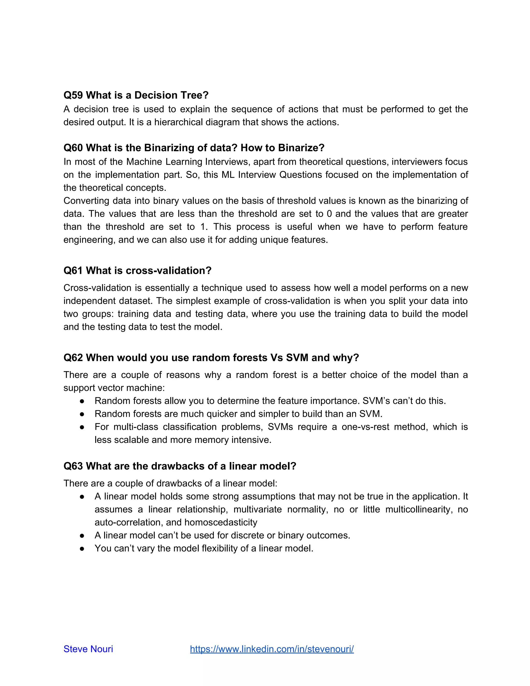 Q59 What is a Decision Tree?
A decision tree is used to explain the sequence of actions that must be performed to get the
desired output. It is a hierarchical diagram that shows the actions.
Q60 What is the Binarizing of data? How to Binarize?
In most of the Machine Learning Interviews, apart from theoretical questions, interviewers focus
on the implementation part. So, this ML Interview Questions focused on the implementation of
the theoretical concepts.
Converting data into binary values on the basis of threshold values is known as the binarizing of
data. The values that are less than the threshold are set to 0 and the values that are greater
than the threshold are set to 1. This process is useful when we have to perform feature
engineering, and we can also use it for adding unique features.
Q61 What is cross-validation?
Cross-validation is essentially a technique used to assess how well a model performs on a new
independent dataset. The simplest example of cross-validation is when you split your data into
two groups: training data and testing data, where you use the training data to build the model
and the testing data to test the model.
Q62 When would you use random forests Vs SVM and why?
There are a couple of reasons why a random forest is a better choice of the model than a
support vector machine:
● Random forests allow you to determine the feature importance. SVM’s can’t do this.
● Random forests are much quicker and simpler to build than an SVM.
● For multi-class classification problems, SVMs require a one-vs-rest method, which is
less scalable and more memory intensive.
Q63 What are the drawbacks of a linear model?
There are a couple of drawbacks of a linear model:
● A linear model holds some strong assumptions that may not be true in the application. It
assumes a linear relationship, multivariate normality, no or little multicollinearity, no
auto-correlation, and homoscedasticity
● A linear model can’t be used for discrete or binary outcomes.
● You can’t vary the model flexibility of a linear model.
Steve Nouri ​ ​https://www.linkedin.com/in/stevenouri/
 