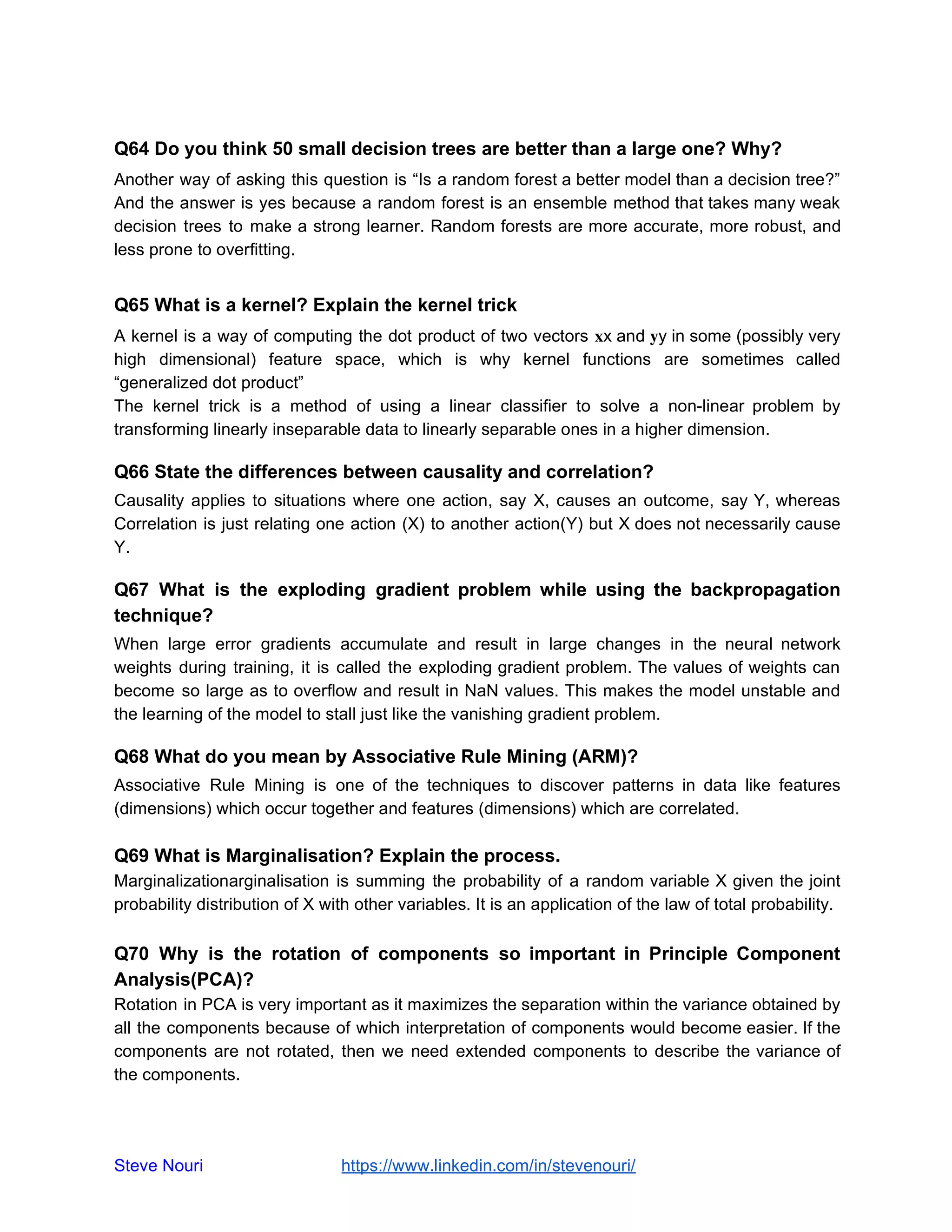 Q64 Do you think 50 small decision trees are better than a large one? Why?
Another way of asking this question is “Is a random forest a better model than a decision tree?”
And the answer is yes because a random forest is an ensemble method that takes many weak
decision trees to make a strong learner. Random forests are more accurate, more robust, and
less prone to overfitting.
Q65 What is a kernel? Explain the kernel trick
A kernel is a way of computing the dot product of two vectors  x and y in some (possibly very
high dimensional) feature space, which is why kernel functions are sometimes called
“generalized dot product”
The kernel trick is a method of using a linear classifier to solve a non-linear problem by
transforming linearly inseparable data to linearly separable ones in a higher dimension.
Q66 State the differences between causality and correlation?
Causality applies to situations where one action, say X, causes an outcome, say Y, whereas
Correlation is just relating one action (X) to another action(Y) but X does not necessarily cause
Y.
Q67 What is the exploding gradient problem while using the backpropagation
technique?
When large error gradients accumulate and result in large changes in the neural network
weights during training, it is called the exploding gradient problem. The values of weights can
become so large as to overflow and result in NaN values. This makes the model unstable and
the learning of the model to stall just like the vanishing gradient problem.
Q68 What do you mean by Associative Rule Mining (ARM)?
Associative Rule Mining is one of the techniques to discover patterns in data like features
(dimensions) which occur together and features (dimensions) which are correlated.
Q69 What is Marginalisation? Explain the process.
Marginalizationarginalisation is summing the probability of a random variable X given the joint
probability distribution of X with other variables. It is an application of the law of total probability.
Q70 Why is the rotation of components so important in Principle Component
Analysis(PCA)?
Rotation in PCA is very important as it maximizes the separation within the variance obtained by
all the components because of which interpretation of components would become easier. If the
components are not rotated, then we need extended components to describe the variance of
the components.
Steve Nouri ​ ​https://www.linkedin.com/in/stevenouri/
 