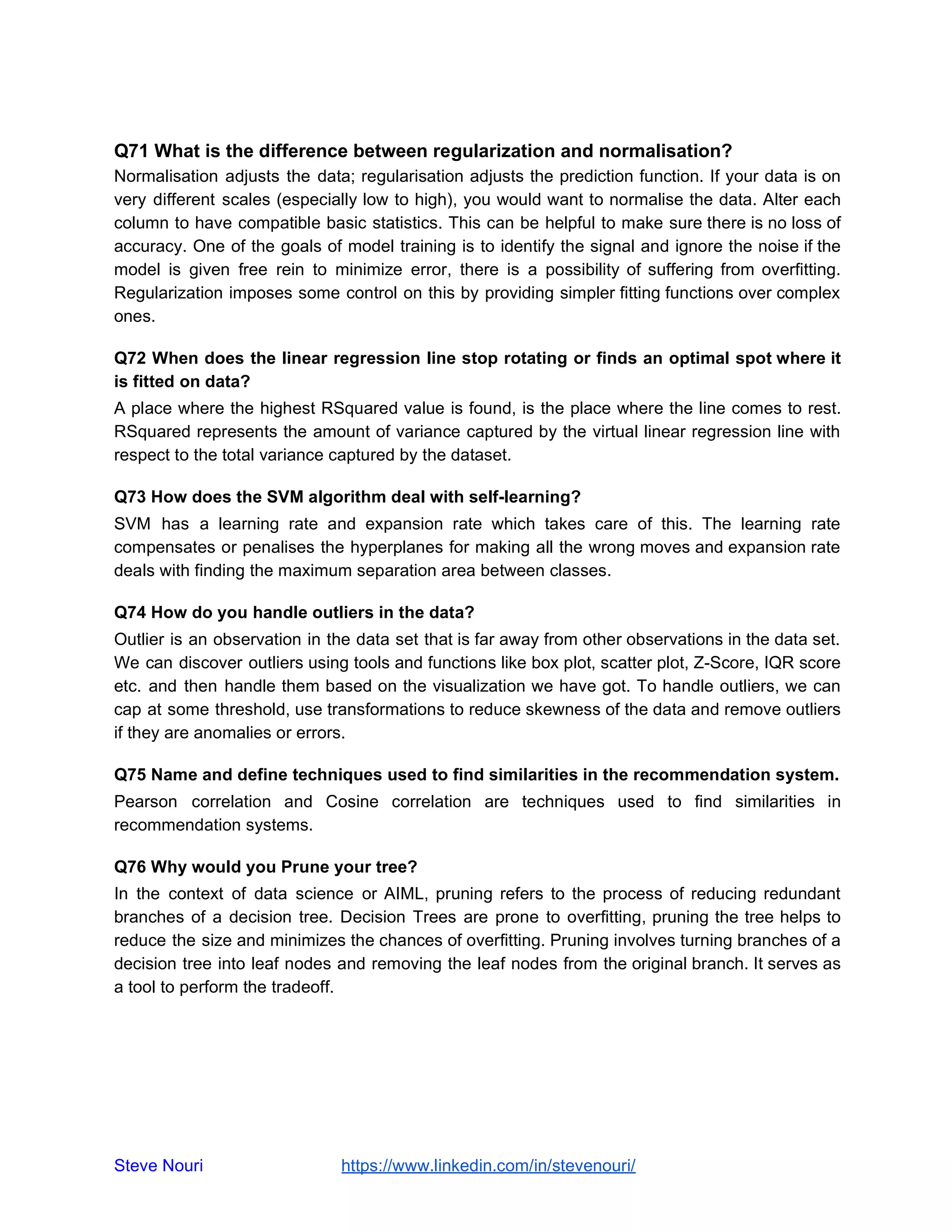 Q71 What is the difference between regularization and normalisation?
Normalisation adjusts the data; regularisation adjusts the prediction function. If your data is on
very different scales (especially low to high), you would want to normalise the data. Alter each
column to have compatible basic statistics. This can be helpful to make sure there is no loss of
accuracy. One of the goals of model training is to identify the signal and ignore the noise if the
model is given free rein to minimize error, there is a possibility of suffering from overfitting.
Regularization imposes some control on this by providing simpler fitting functions over complex
ones.
Q72 When does the linear regression line stop rotating or finds an optimal spot where it
is fitted on data?
A place where the highest RSquared value is found, is the place where the line comes to rest.
RSquared represents the amount of variance captured by the virtual linear regression line with
respect to the total variance captured by the dataset.
Q73 How does the SVM algorithm deal with self-learning?
SVM has a learning rate and expansion rate which takes care of this. The learning rate
compensates or penalises the hyperplanes for making all the wrong moves and expansion rate
deals with finding the maximum separation area between classes.
Q74 How do you handle outliers in the data?
Outlier is an observation in the data set that is far away from other observations in the data set.
We can discover outliers using tools and functions like box plot, scatter plot, Z-Score, IQR score
etc. and then handle them based on the visualization we have got. To handle outliers, we can
cap at some threshold, use transformations to reduce skewness of the data and remove outliers
if they are anomalies or errors.
Q75 Name and define techniques used to find similarities in the recommendation system.
Pearson correlation and Cosine correlation are techniques used to find similarities in
recommendation systems.
Q76 Why would you Prune your tree?
In the context of data science or AIML, pruning refers to the process of reducing redundant
branches of a decision tree. Decision Trees are prone to overfitting, pruning the tree helps to
reduce the size and minimizes the chances of overfitting. Pruning involves turning branches of a
decision tree into leaf nodes and removing the leaf nodes from the original branch. It serves as
a tool to perform the tradeoff.
Steve Nouri ​ ​https://www.linkedin.com/in/stevenouri/
 