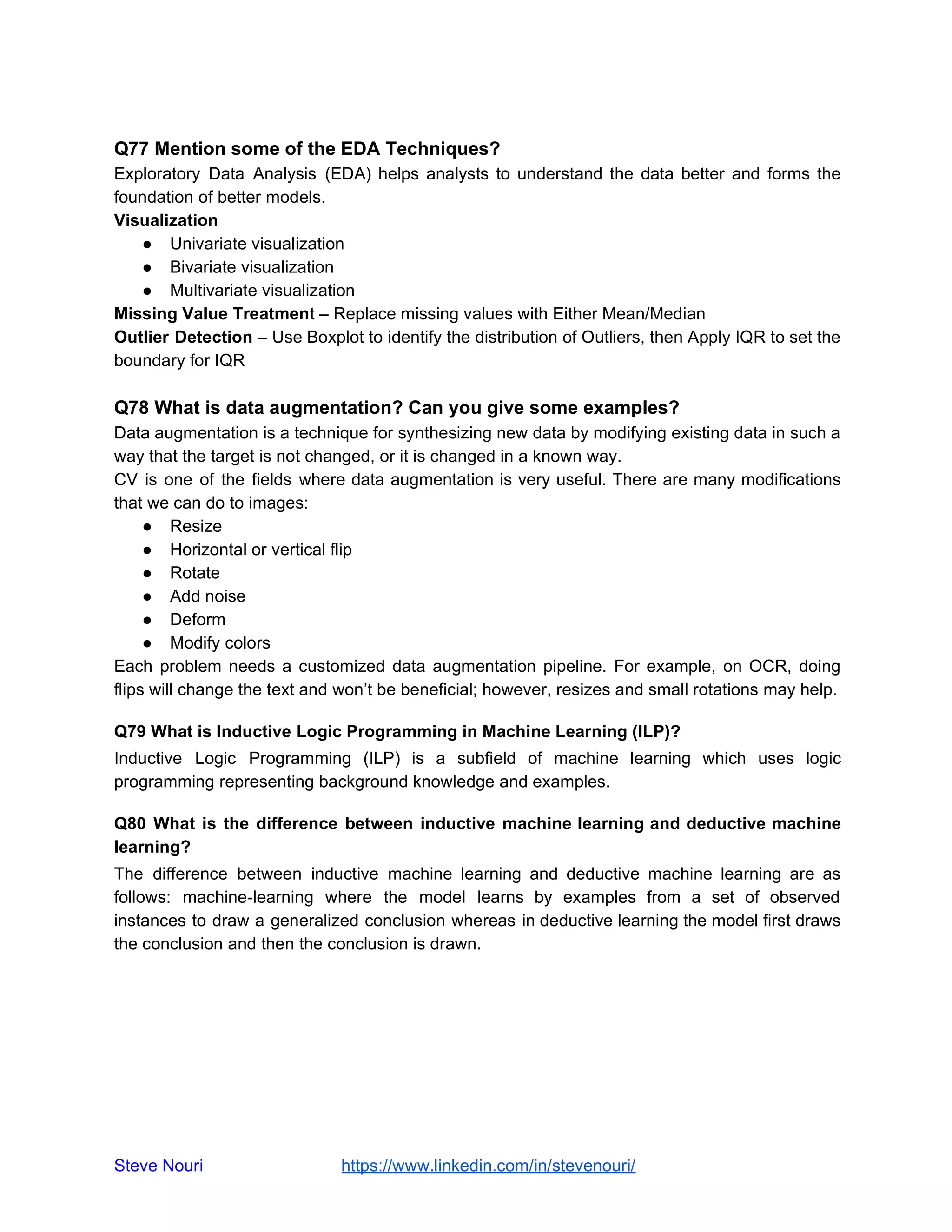 Q77 Mention some of the EDA Techniques?
Exploratory Data Analysis (EDA) helps analysts to understand the data better and forms the
foundation of better models.
Visualization
● Univariate visualization
● Bivariate visualization
● Multivariate visualization
Missing Value Treatment – Replace missing values with Either Mean/Median
Outlier Detection – Use Boxplot to identify the distribution of Outliers, then Apply IQR to set the
boundary for IQR
Q78 What is data augmentation? Can you give some examples?
Data augmentation is a technique for synthesizing new data by modifying existing data in such a
way that the target is not changed, or it is changed in a known way.
CV is one of the fields where data augmentation is very useful. There are many modifications
that we can do to images:
● Resize
● Horizontal or vertical flip
● Rotate
● Add noise
● Deform
● Modify colors
Each problem needs a customized data augmentation pipeline. For example, on OCR, doing
flips will change the text and won’t be beneficial; however, resizes and small rotations may help.
Q79 What is Inductive Logic Programming in Machine Learning (ILP)?
Inductive Logic Programming (ILP) is a subfield of machine learning which uses logic
programming representing background knowledge and examples.
Q80 What is the difference between inductive machine learning and deductive machine
learning?
The difference between inductive machine learning and deductive machine learning are as
follows: machine-learning where the model learns by examples from a set of observed
instances to draw a generalized conclusion whereas in deductive learning the model first draws
the conclusion and then the conclusion is drawn.
Steve Nouri ​ ​https://www.linkedin.com/in/stevenouri/
 