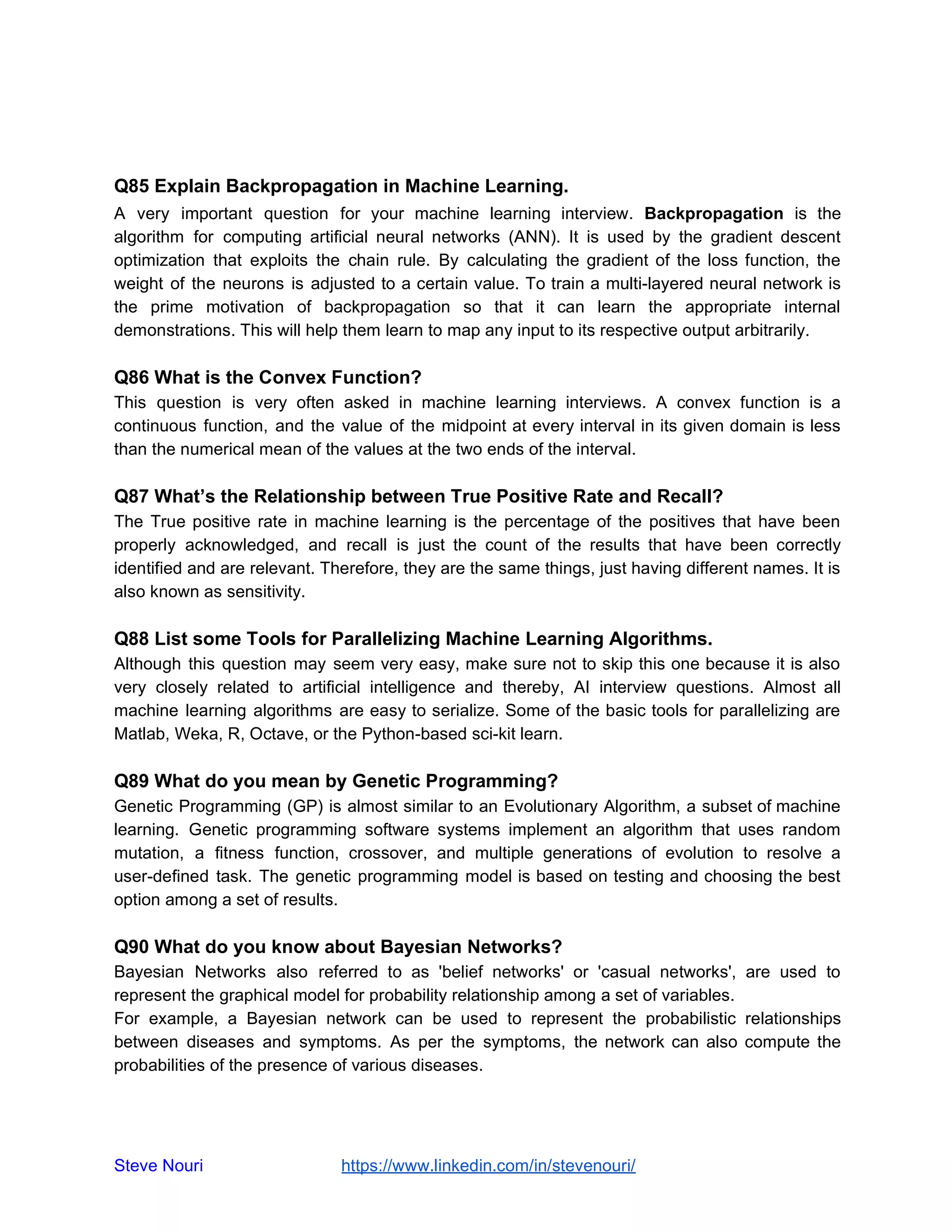 Q85 Explain Backpropagation in Machine Learning.
A very important question for your machine learning interview. Backpropagation is the
algorithm for computing artificial neural networks (ANN). It is used by the gradient descent
optimization that exploits the chain rule. By calculating the gradient of the loss function, the
weight of the neurons is adjusted to a certain value. To train a multi-layered neural network is
the prime motivation of backpropagation so that it can learn the appropriate internal
demonstrations. This will help them learn to map any input to its respective output arbitrarily.
Q86 What is the Convex Function?
This question is very often asked in machine learning interviews. A convex function is a
continuous function, and the value of the midpoint at every interval in its given domain is less
than the numerical mean of the values at the two ends of the interval.
Q87 What’s the Relationship between True Positive Rate and Recall?
The True positive rate in machine learning is the percentage of the positives that have been
properly acknowledged, and recall is just the count of the results that have been correctly
identified and are relevant. Therefore, they are the same things, just having different names. It is
also known as sensitivity.
Q88 List some Tools for Parallelizing Machine Learning Algorithms.
Although this question may seem very easy, make sure not to skip this one because it is also
very closely related to artificial intelligence and thereby, AI interview questions. Almost all
machine learning algorithms are easy to serialize. Some of the basic tools for parallelizing are
Matlab, Weka, R, Octave, or the Python-based sci-kit learn.
Q89 What do you mean by Genetic Programming?
Genetic Programming (GP) is almost similar to an Evolutionary Algorithm, a subset of machine
learning. Genetic programming software systems implement an algorithm that uses random
mutation, a fitness function, crossover, and multiple generations of evolution to resolve a
user-defined task. The genetic programming model is based on testing and choosing the best
option among a set of results.
Q90 What do you know about Bayesian Networks?
Bayesian Networks also referred to as 'belief networks' or 'casual networks', are used to
represent the graphical model for probability relationship among a set of variables.
For example, a Bayesian network can be used to represent the probabilistic relationships
between diseases and symptoms. As per the symptoms, the network can also compute the
probabilities of the presence of various diseases.
Steve Nouri ​ ​https://www.linkedin.com/in/stevenouri/
 