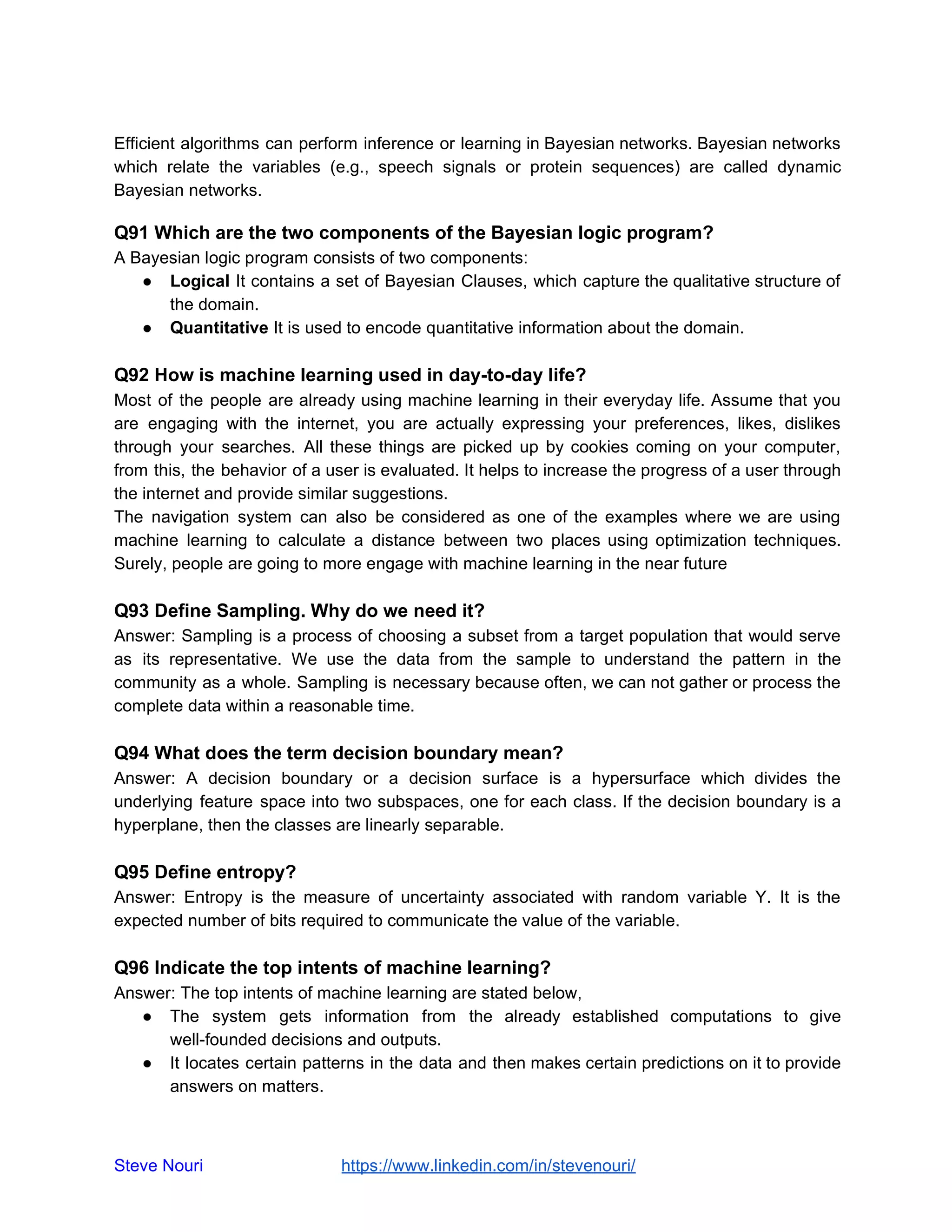 Efficient algorithms can perform inference or learning in Bayesian networks. Bayesian networks
which relate the variables (e.g., speech signals or protein sequences) are called dynamic
Bayesian networks.
Q91 Which are the two components of the Bayesian logic program?
A Bayesian logic program consists of two components:
● Logical It contains a set of Bayesian Clauses, which capture the qualitative structure of
the domain.
● Quantitative It is used to encode quantitative information about the domain.
Q92 How is machine learning used in day-to-day life?
Most of the people are already using machine learning in their everyday life. Assume that you
are engaging with the internet, you are actually expressing your preferences, likes, dislikes
through your searches. All these things are picked up by cookies coming on your computer,
from this, the behavior of a user is evaluated. It helps to increase the progress of a user through
the internet and provide similar suggestions.
The navigation system can also be considered as one of the examples where we are using
machine learning to calculate a distance between two places using optimization techniques.
Surely, people are going to more engage with machine learning in the near future
Q93 Define Sampling. Why do we need it?
Answer: Sampling is a process of choosing a subset from a target population that would serve
as its representative. We use the data from the sample to understand the pattern in the
community as a whole. Sampling is necessary because often, we can not gather or process the
complete data within a reasonable time.
Q94 What does the term decision boundary mean?
Answer: A decision boundary or a decision surface is a hypersurface which divides the
underlying feature space into two subspaces, one for each class. If the decision boundary is a
hyperplane, then the classes are linearly separable.
Q95 Define entropy?
Answer: Entropy is the measure of uncertainty associated with random variable Y. It is the
expected number of bits required to communicate the value of the variable.
Q96 Indicate the top intents of machine learning?
Answer: The top intents of machine learning are stated below,
● The system gets information from the already established computations to give
well-founded decisions and outputs.
● It locates certain patterns in the data and then makes certain predictions on it to provide
answers on matters.
Steve Nouri ​ ​https://www.linkedin.com/in/stevenouri/
 