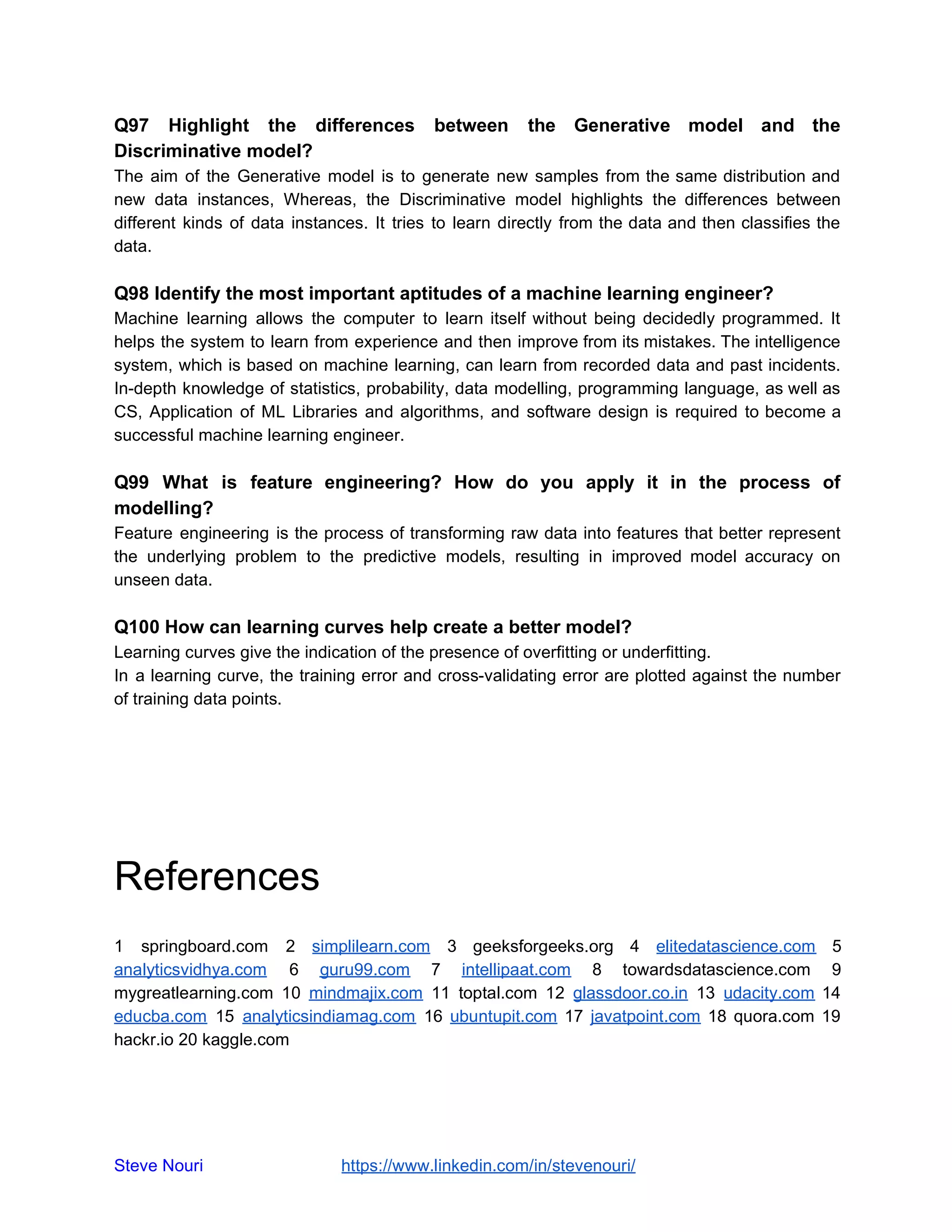 Q97 Highlight the differences between the Generative model and the
Discriminative model?
The aim of the Generative model is to generate new samples from the same distribution and
new data instances, Whereas, the Discriminative model highlights the differences between
different kinds of data instances. It tries to learn directly from the data and then classifies the
data.
Q98 Identify the most important aptitudes of a machine learning engineer?
Machine learning allows the computer to learn itself without being decidedly programmed. It
helps the system to learn from experience and then improve from its mistakes. The intelligence
system, which is based on machine learning, can learn from recorded data and past incidents.
In-depth knowledge of statistics, probability, data modelling, programming language, as well as
CS, Application of ML Libraries and algorithms, and software design is required to become a
successful machine learning engineer.
Q99 What is feature engineering? How do you apply it in the process of
modelling?
Feature engineering is the process of transforming raw data into features that better represent
the underlying problem to the predictive models, resulting in improved model accuracy on
unseen data.
Q100 How can learning curves help create a better model?
Learning curves give the indication of the presence of overfitting or underfitting.
In a learning curve, the training error and cross-validating error are plotted against the number
of training data points.
References
1 springboard.com 2 ​simplilearn.com 3 geeksforgeeks.org 4 ​elitedatascience.com 5
analyticsvidhya.com 6 ​guru99.com 7 ​intellipaat.com 8 towardsdatascience.com 9
mygreatlearning.com 10 ​mindmajix.com 11 toptal.com 12 ​glassdoor.co.in 13 ​udacity.com 14
educba.com 15 ​analyticsindiamag.com 16 ​ubuntupit.com 17 ​javatpoint.com 18 quora.com 19
hackr.io 20 kaggle.com
Steve Nouri ​ ​https://www.linkedin.com/in/stevenouri/
 