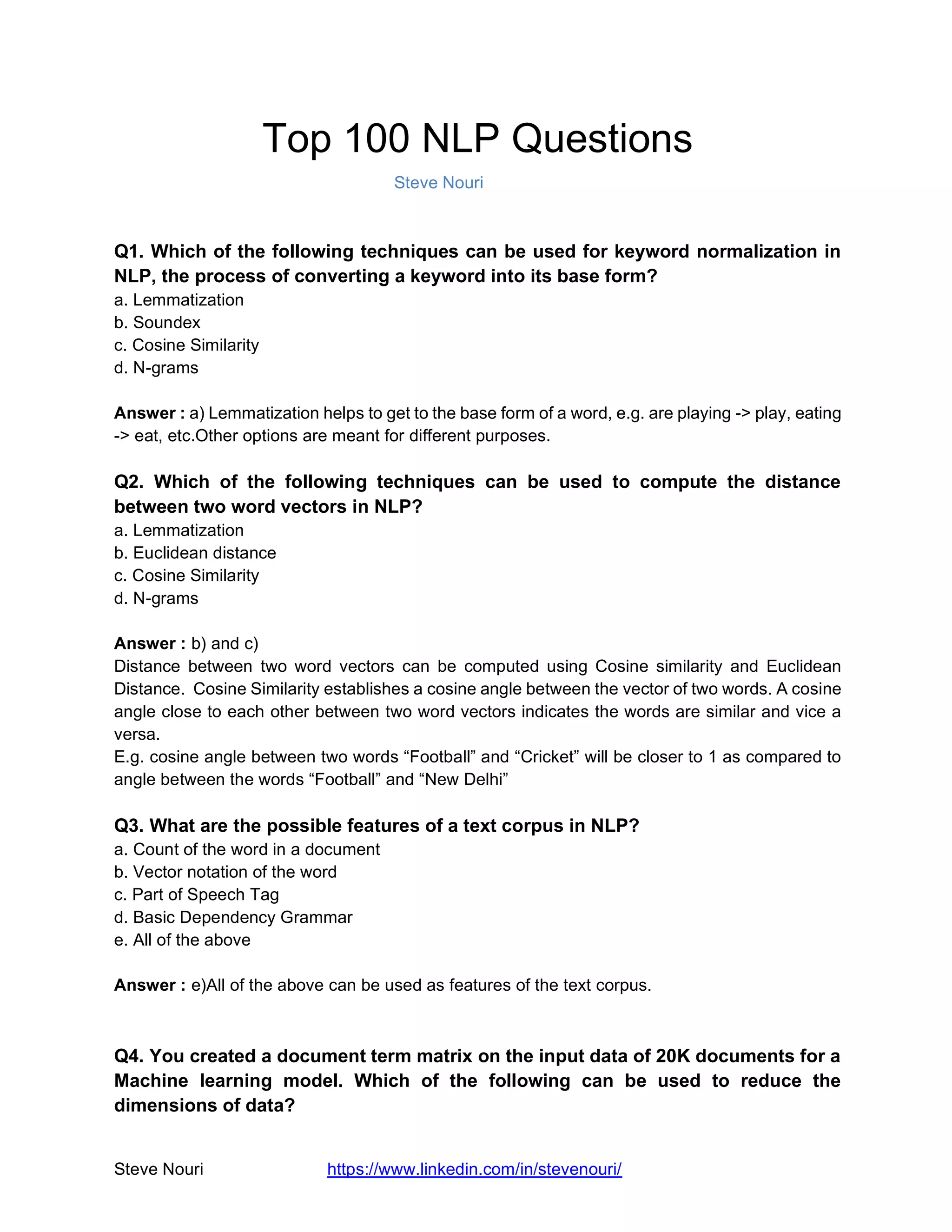 Steve Nouri https://www.linkedin.com/in/stevenouri/
Top 100 NLP Questions
Steve Nouri
Q1. Which of the following techniques can be used for keyword normalization in
NLP, the process of converting a keyword into its base form?
a. Lemmatization
b. Soundex
c. Cosine Similarity
d. N-grams
Answer : a) Lemmatization helps to get to the base form of a word, e.g. are playing -> play, eating
-> eat, etc.Other options are meant for different purposes.
Q2. Which of the following techniques can be used to compute the distance
between two word vectors in NLP?
a. Lemmatization
b. Euclidean distance
c. Cosine Similarity
d. N-grams
Answer : b) and c)
Distance between two word vectors can be computed using Cosine similarity and Euclidean
Distance. Cosine Similarity establishes a cosine angle between the vector of two words. A cosine
angle close to each other between two word vectors indicates the words are similar and vice a
versa.
E.g. cosine angle between two words “Football” and “Cricket” will be closer to 1 as compared to
angle between the words “Football” and “New Delhi”
Q3. What are the possible features of a text corpus in NLP?
a. Count of the word in a document
b. Vector notation of the word
c. Part of Speech Tag
d. Basic Dependency Grammar
e. All of the above
Answer : e)All of the above can be used as features of the text corpus.
Q4. You created a document term matrix on the input data of 20K documents for a
Machine learning model. Which of the following can be used to reduce the
dimensions of data?
 