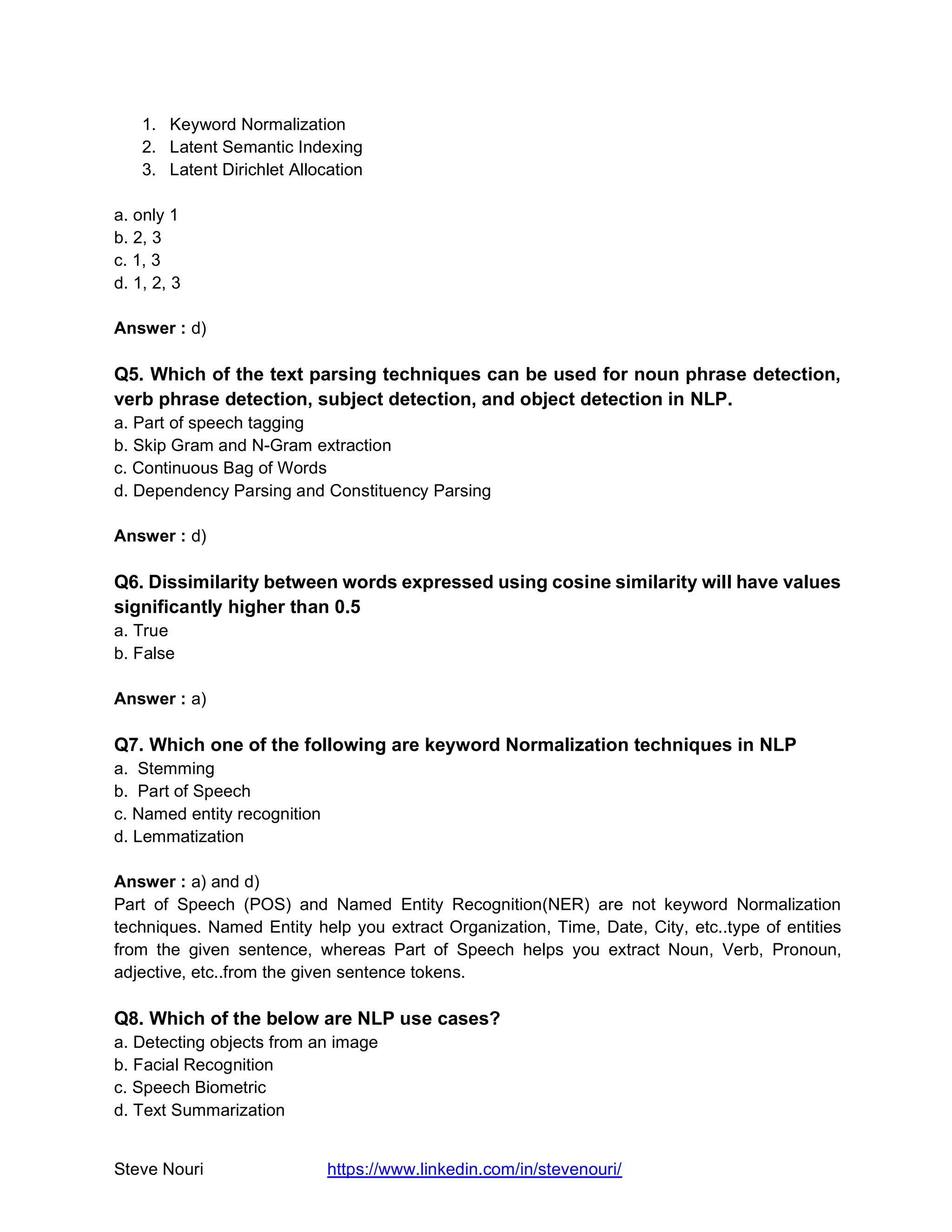 Steve Nouri https://www.linkedin.com/in/stevenouri/
1. Keyword Normalization
2. Latent Semantic Indexing
3. Latent Dirichlet Allocation
a. only 1
b. 2, 3
c. 1, 3
d. 1, 2, 3
Answer : d)
Q5. Which of the text parsing techniques can be used for noun phrase detection,
verb phrase detection, subject detection, and object detection in NLP.
a. Part of speech tagging
b. Skip Gram and N-Gram extraction
c. Continuous Bag of Words
d. Dependency Parsing and Constituency Parsing
Answer : d)
Q6. Dissimilarity between words expressed using cosine similarity will have values
significantly higher than 0.5
a. True
b. False
Answer : a)
Q7. Which one of the following are keyword Normalization techniques in NLP
a. Stemming
b. Part of Speech
c. Named entity recognition
d. Lemmatization
Answer : a) and d)
Part of Speech (POS) and Named Entity Recognition(NER) are not keyword Normalization
techniques. Named Entity help you extract Organization, Time, Date, City, etc..type of entities
from the given sentence, whereas Part of Speech helps you extract Noun, Verb, Pronoun,
adjective, etc..from the given sentence tokens.
Q8. Which of the below are NLP use cases?
a. Detecting objects from an image
b. Facial Recognition
c. Speech Biometric
d. Text Summarization
 