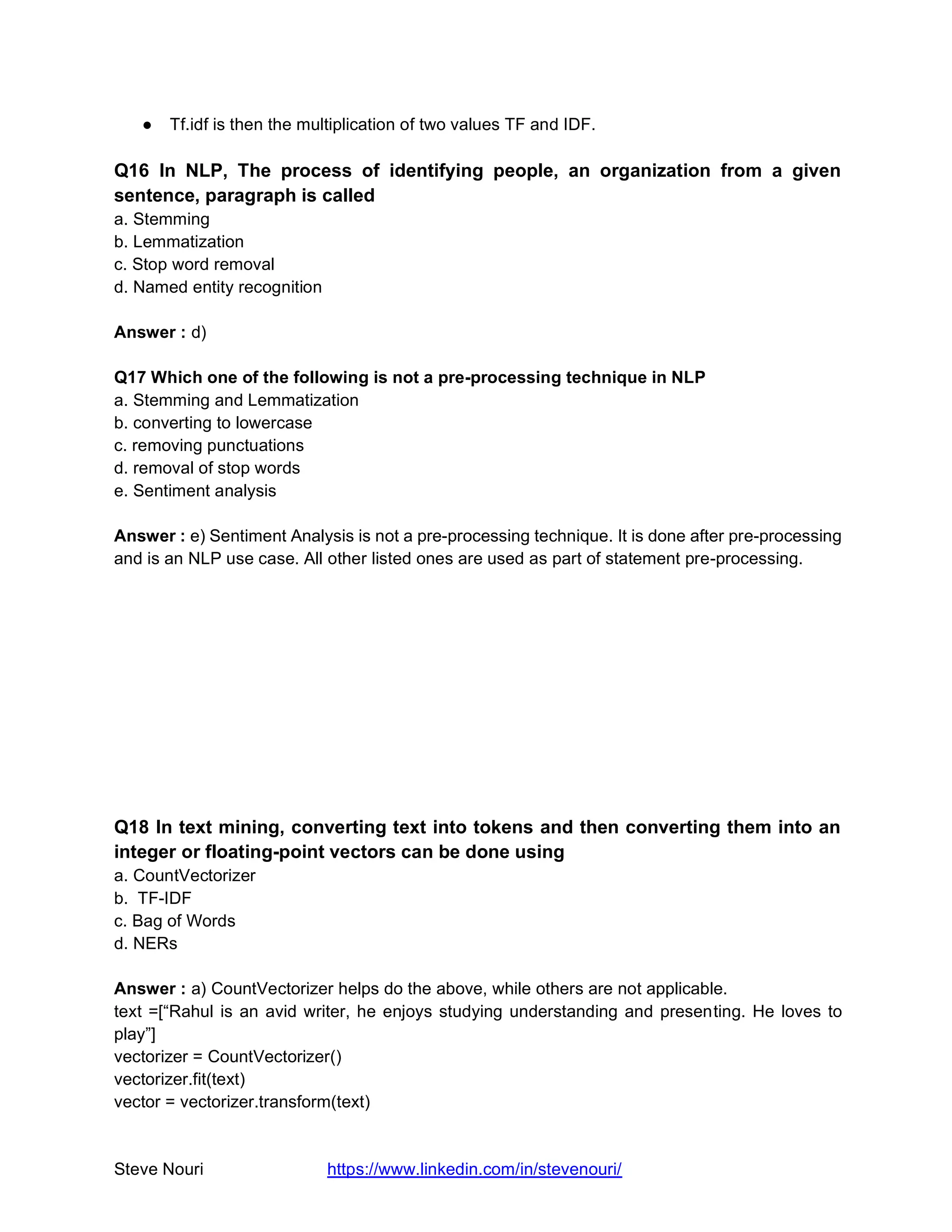 Steve Nouri https://www.linkedin.com/in/stevenouri/
● Tf.idf is then the multiplication of two values TF and IDF.
Q16 In NLP, The process of identifying people, an organization from a given
sentence, paragraph is called
a. Stemming
b. Lemmatization
c. Stop word removal
d. Named entity recognition
Answer : d)
Q17 Which one of the following is not a pre-processing technique in NLP
a. Stemming and Lemmatization
b. converting to lowercase
c. removing punctuations
d. removal of stop words
e. Sentiment analysis
Answer : e) Sentiment Analysis is not a pre-processing technique. It is done after pre-processing
and is an NLP use case. All other listed ones are used as part of statement pre-processing.
Q18 In text mining, converting text into tokens and then converting them into an
integer or floating-point vectors can be done using
a. CountVectorizer
b. TF-IDF
c. Bag of Words
d. NERs
Answer : a) CountVectorizer helps do the above, while others are not applicable.
text =[“Rahul is an avid writer, he enjoys studying understanding and presenting. He loves to
play”]
vectorizer = CountVectorizer()
vectorizer.fit(text)
vector = vectorizer.transform(text)
 