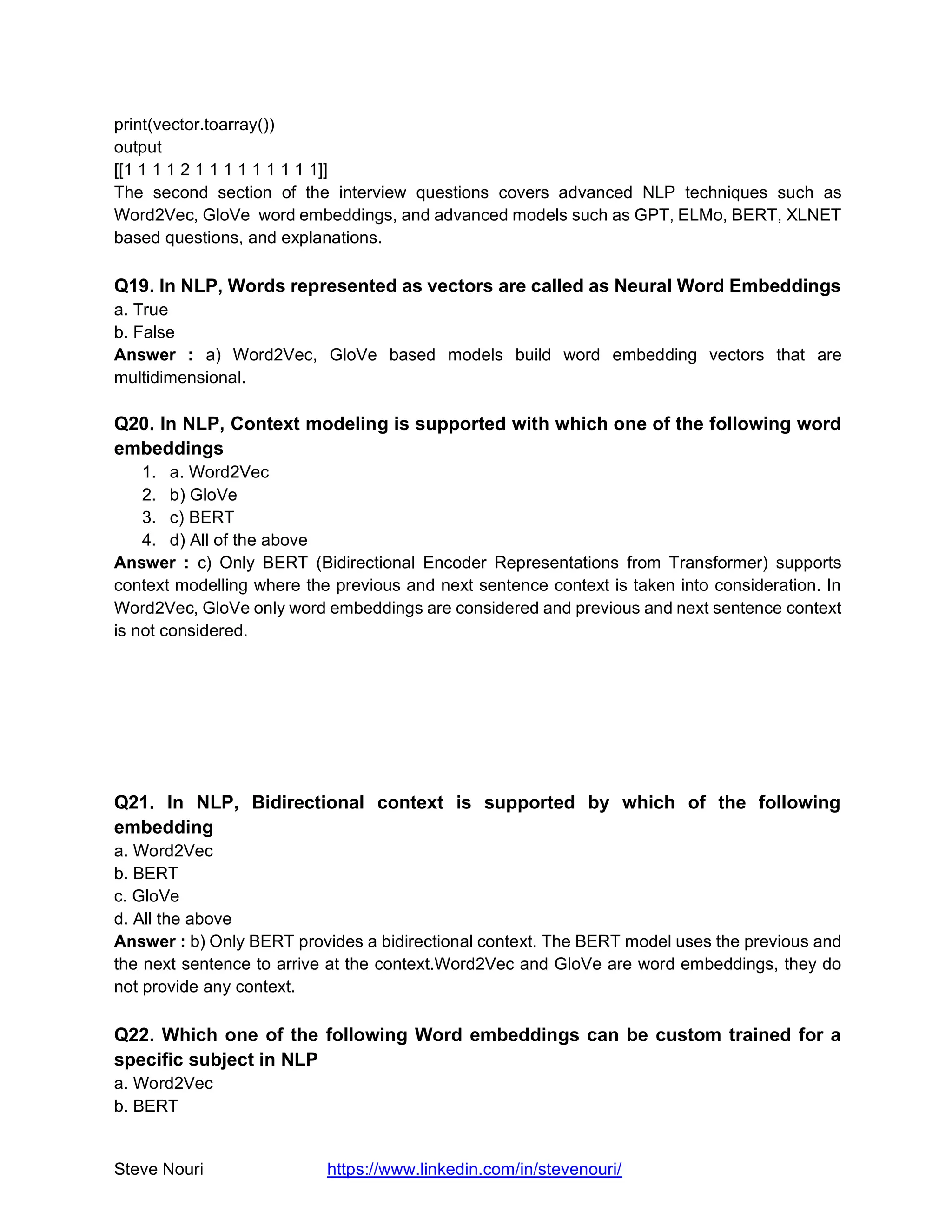 Steve Nouri https://www.linkedin.com/in/stevenouri/
print(vector.toarray())
output
[[1 1 1 1 2 1 1 1 1 1 1 1 1 1]]
The second section of the interview questions covers advanced NLP techniques such as
Word2Vec, GloVe word embeddings, and advanced models such as GPT, ELMo, BERT, XLNET
based questions, and explanations.
Q19. In NLP, Words represented as vectors are called as Neural Word Embeddings
a. True
b. False
Answer : a) Word2Vec, GloVe based models build word embedding vectors that are
multidimensional.
Q20. In NLP, Context modeling is supported with which one of the following word
embeddings
1. a. Word2Vec
2. b) GloVe
3. c) BERT
4. d) All of the above
Answer : c) Only BERT (Bidirectional Encoder Representations from Transformer) supports
context modelling where the previous and next sentence context is taken into consideration. In
Word2Vec, GloVe only word embeddings are considered and previous and next sentence context
is not considered.
Q21. In NLP, Bidirectional context is supported by which of the following
embedding
a. Word2Vec
b. BERT
c. GloVe
d. All the above
Answer : b) Only BERT provides a bidirectional context. The BERT model uses the previous and
the next sentence to arrive at the context.Word2Vec and GloVe are word embeddings, they do
not provide any context.
Q22. Which one of the following Word embeddings can be custom trained for a
specific subject in NLP
a. Word2Vec
b. BERT
 